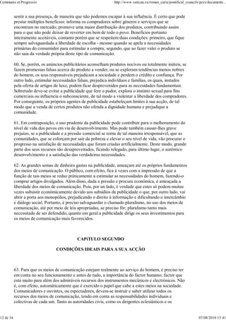 Communio et Progressio                                           http://www.vatican.va/roman_curia/pontifical_councils/pccs/documents...


           sentir a sua presença, de maneira que não podemos escapar à sua influência. É certo que pode
           prestar múltiplos beneficios: informa os compradores sobre géneros e serviços que se
           encontram no mercado; promove uma maior distribuição dos produtos, contribuindo assim
           para o que não pode deixar de reverter em bem de todo o povo. Beneficios portanto
           inteiramente aceitáveis, contanto porém que se respeitem duas condições: primeiro, que fique
           sempre salvaguardada a liberdade de escolha - mesmo quando se apela a necessidades
           primárias do consumidor para estimular a compra; segundo, que ao fazer valer o produto se
           não saia da verdade própria deste tipo de comunicação.

           60. Se, porém, os anúncios publicitários aconselham produtos nocivos ou totalmente inúteis, se
           fazem promessas falsas acerca do produto a vender, ou se exploram tendências menos nobres
           do homem, os seus responsáveis prejudicam a sociedade e perdem o crédito e confiança. Por
           outro lado, estimular necessidades falsas, prejudica indivlduos e famílias, os quais, instados
           pela oferta de artigos de luxo, podem ficar desprevenidos para as necesidades fundamentais.
           Sobretudo deve-se evitar a publicidade que fere o pudor, explora o instinto sexual para fins
           comerciais ou influencia o subconsciente, de tal modo a violentar a liberdade dos compradores.
           Por conseguinte, os próprios agentes de publicidade estabeleçam limites à sua acção, de tal
           modo que a venda de certos produtos não ofenda a dignidade humana e prejudique a
           comunidade.

           61. Em contraposição, o uso prudente da publicidade pode contribuir para o melhoramento do
           nível de vida dos povos em via de desenvolvimento. Mas pode também causar-lhes grave
           prejuízo, se a publicidade e a pressão comercial se torna de tal maneira irresponsável, que as
           comunidades, que se esforçam por sair da pobreza e elevar o seu nível de vida, vão procurar o
           progresso na satisfação de necessidades que foram criadas artificialmente. Deste modo, grande
           parte dos seus recursos são desaproveitados, ficando relegado, para último lugar, o autêntico
           desenvolvimento e a satisfação das verdadeiras necessidades.

           62. As grandes somas de dinheiro gastas na publicidade, ameaçam até os próprios fundamentos
           dos meios de comunicação. O público, com efeito, fica à vezes com a impressão de que a
           função de tais meios se reduz pràticamente a estimular as necessidades do homem, fazendo-o
           comprar artigos divulgados. Além disso, dada a pressão e procura económica, é ameaçada a
           liberdade dos meios de comunicação. Pois, por un lado, é verdade que estes só podem muitas
           vezes subsistir econòmicamente devido aos subsídios da publicidade o que, por outro lado, vai
           abrir a porta aos monopólios, prejudicando o direito à informação e dificultando o intercâmbio
           e diálogo social. Portanto, é preciso salvaguardar o chamado pluralismo, no uso dos meios de
           comunicação, até por meio de leis apropriadas, se preciso fôr; pluralismo tanto mais
           necessitado de ser defendido, quanto em geral a publicidade dirige os seus investimentos para
           os meios de comunicação mais favorecidos.



                                             CAPíTULO SEGUNDO

                                  CONDIÇÕES IDEAIS PARA A SUA ACÇÃO



           63. Para que os meios de comunicação estejam realmente ao serviço do homem, é preciso ter
           em conta no seu funcionamento e antes de tudo, a importância do factor humano; factor que
           está muito para além dos admiráveis recursos dos instrumentos mecânicos e electrónicos. Não
           é, com efeito, automàticamente que é exercido o papel que cabe a estes meios na sociedade.
           Comunicadores e ouvintes, ou espectadores, devem-se instruir e saber utilizar todos os
           recursos dos meios de comunicação, tendo em conta as responsabilidades individuais e
           colectivas de cada um. Tanto as autoridades civis, como os dirigentes eclesiásticos e os


12 de 34                                                                                                              07/08/2010 15:41
 