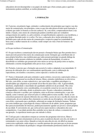 Communio et Progressio                                            http://www.vatican.va/roman_curia/pontifical_councils/pccs/documents...


           educadores devem desempenhar o seu papel, de modo que o bem comum, para o qual tais
           instrumentos podem contribuir, se realize plenamente.



                                                  1. FORMAÇÃO



           64. É preciso, em primeiro lugar, estimular o conhecimento dos princípios que regem o uso dos
           meios de comunicação; tais princípios, como os que têm sido desenvolvidos nesta Instrução, é
           evidente que todos os homens os devem conhecer. Se, com efeito, compreenderem bem a sua
           índole e função, estes meios de comunicação podem contribuir para um verdadeiro
           enriquecimento do espírito; se, pelo contràrio, só superficialmente captarem a sua incidência, a
           sua própria liberdade pode vir a sofrer. Por isso, a educação deve incluir princípios bem
           definidos para cada um dos meios de comunicação e respectivo papel na comunidade local,
           bem como a melhor maneira de os utilizar, tendo sempre em vista o bem do homem e da
           sociedade.

           a) Os que recebem a Comunicação

           65. Os que recebem a comunicação devem possuir a formação básica que lhes permita tirar o
           maior proveito possível dos meios de comunicação social; formação que contribuirá não só
           para próprio benefício, mas também para que todos possam participar no grande diálogo da
           sociedade e todos possam colaborar no trabalho comum da humanidade; só assim se
           descobrirão os caminhos que possam pôr estes meios ao serviço da justiça entre as nações,
           eliminando a enorme desigualdade entre povos ricos e pobres.

           66. Portanto, é preciso que a formação seja acessível a todos e adaptada à sua maturidade. O
           processo de educação deve ser contìnuamente aperfeiçoado, com a colaboração de
           especialistas, em reuniões e encontros, cursos especiais e sessões de estudo.

           67. Nunca é demasiado cedo para estimular o gosto artístico, nos jovens a apreciação crítica, a
           responsabilidade pessoal na escolha de leituras, filmes, emissões radiofónicas ou televisivas.
           São eles, com efeito, os mais vulneráveis e, por outro lado, o equilíbrio psicológico e a
           autodisciplina que adquirem na juventude servir-lhes-ão para toda a vida. A generosidade,
           idealismo, simplicidade e sinceridade são qualidades admiráveis da juventude. Mas estas
           qualidades, juntamente com a autodisciplina, só se poderão conservar no caso de serem
           salvaguardadas e cultivadas, desde os primeiros anos. Os pais e educadores ensinarão as
           crianças a discernir e escolher, por si próprias, entre as diversas comunicações; o que não
           impede, como é natural, que reservem para si a última palavra nesta escolha. Assim, se em
           consciência pensam de maneira diferente dos seus filhos, acerca do uso e escolha dos meios de
           comunicação, devem explicar-lhes claramente as razões da sua divergência; vale sempre mais,
           com efeito, a persuasão que a proibição, sobretudo no campo da formação humana. Tenham
           em conta também que a psicologia da criança é diferente da do adulto; assim, programas que
           lhes parecem destituídos de interesse, podem precisamente agradar aos jóvens e serem próprios
           da sua idade. É conveniente até, que certos jóvens sejam mestres e educadores dos seus
           companheiros. A sua idade permite-lhes assimilar novos tipos de cultura e comunicá-la aos da
           sua geração. A experiência mostra que este método é eficaz.

           68. É útil que pais e educadores estejam ao corrente dos programas televisivos, filmes e
           publicações que mais entusiasmam os jóvens, para os poderem discutir com eles, de modo a ir
           estimulando o seu juízo crítico. Quando se trata de uma obra de arte, de difícil ou mesmo
           controversa explicação, então requer-se o auxílio oportuno dos pais para que os jóvens possam
           descobrir o valor humano da produção e integrar determinados pormenores dentro do seu


13 de 34                                                                                                               07/08/2010 15:41
 