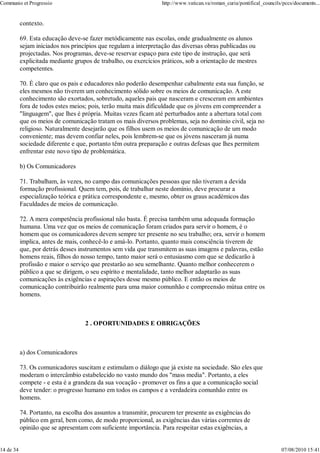 Communio et Progressio                                            http://www.vatican.va/roman_curia/pontifical_councils/pccs/documents...


           contexto.

           69. Esta educação deve-se fazer metódicamente nas escolas, onde gradualmente os alunos
           sejam iniciados nos princípios que regulam a interpretação das diversas obras publicadas ou
           projectadas. Nos programas, deve-se reservar espaço para este tipo de instrução, que será
           explicitada mediante grupos de trabalho, ou exercícios práticos, sob a orientação de mestres
           competentes.

           70. É claro que os pais e educadores não poderão desempenhar cabalmente esta sua função, se
           eles mesmos não tiverem um conhecimento sólido sobre os meios de comunicação. A este
           conhecimento são exortados, sobretudo, aqueles pais que nasceram e cresceram em ambientes
           fora de todos estes meios; pois, terão muita mais dificuldade que os jóvens em compreender a
           "linguagem", que lhes é própria. Muitas vezes ficam até perturbados ante a abertura total com
           que os meios de comunicação tratam os mais diversos problemas, seja no dominio civil, seja no
           religioso. Naturalmente desejarão que os filhos usem os meios de comunicação de um modo
           conveniente; mas devem confiar neles, pois lembrem-se que os jóvens nasceram já numa
           sociedade diferente e que, portanto têm outra preparação e outras defesas que lhes permitem
           enfrentar este novo tipo de problemática.

           b) Os Comunicadores

           71. Trabalham, às vezes, no campo das comunicações pessoas que não tiveram a devida
           formação profissional. Quem tem, pois, de trabalhar neste domínio, deve procurar a
           especialização teórica e prática correspondente e, mesmo, obter os graus académicos das
           Faculdades de meios de comunicação.

           72. A mera competência profissional não basta. É precisa também uma adequada formação
           humana. Uma vez que os meios de comunicação foram criados para servir o homem, é o
           homem que os comunicadores devem sempre ter presente no seu trabalho; ora, servir o homem
           implica, antes de mais, conhecê-lo e amá-lo. Portanto, quanto mais consciência tiverem de
           que, por detrás desses instrumentos sem vida que transmitem as suas imagens e palavras, estão
           homens reais, filhos do nosso tempo, tanto maior será o entusiasmo com que se dedicarão à
           profissão e maior o serviço que prestarão ao seu semelhante. Quanto melhor conhecerem o
           público a que se dirigem, o seu espírito e mentalidade, tanto melhor adaptarão as suas
           comunicações às exigências e aspirações desse mesmo público. E então os meios de
           comunicação contribuirão realmente para uma maior comunhão e compreensão mútua entre os
           homens.



                                    2 . OPORTUNIDADES E OBRIGAÇÕES



           a) dos Comunicadores

           73. Os comunicadores suscitam e estimulam o diálogo que já existe na sociedade. São eles que
           moderam o intercâmbio estabelecido no vasto mundo dos "mass media". Portanto, a eles
           compete - e esta é a grandeza da sua vocação - promover os fins a que a comunicação social
           deve tender: o progresso humano em todos os campos e a verdadeira comunhão entre os
           homens.

           74. Portanto, na escolha dos assuntos a transmitir, procurem ter presente as exigências do
           público em geral, bem como, de modo proporcional, as exigências das várias correntes de
           opinião que se apresentam com suficiente importância. Para respeitar estas exigências, a


14 de 34                                                                                                               07/08/2010 15:41
 