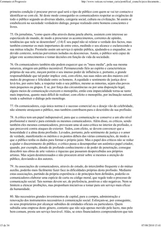 Communio et Progressio                                             http://www.vatican.va/roman_curia/pontifical_councils/pccs/documents...


           primeira condição é procurar prever qual será o tipo de público com quem se vai ter contacto e
           identificar-se com ele. Só deste modo conseguirão os comunicadores respeitar as exigências de
           todo o público segundo as diversas idades, categoria social, cultura ou civilização. Só assim se
           estabelecerà na sociedade verdadeiro diálogo, porque realizado entre homens conscientes e
           livres.

           75. Os jornalistas, "como quem olha através duma janela aberta, assistem com interesse ao
           espectáculo do mundo, de modo a prescrutar os acontecimentos, correntes de opinião,
           tendências que nele se desenrolam", (14) É seu papel não só relatar a verdade dos factos, mas
           também comentar os mais importantes de entre estes, medindo o seu alcance e esclarecendo a
           sua mútua relação. Prestarão assim um serviço à opinião pública, ajudando-a a enquadrar, no
           devido contexto, notícias porventura isoladas ou desconexas. Assim, o público serà capaz de
           julgar este acontecimentos e tomar decisões em função da vida da sociedade.

           76. Os comunicadores também não podem esquecer que os "mass media", pela sua mesma
           natureza, atingem um público incontável. Permanecendo fiéis ao espírito e características
           próprias de sua arte, meçam porém o seu imenso poder de influência e, portanto, a grande
           responsabilidade que tal poder implica: está, com efeito, nas suas mãos um dos maiores estí
           mulos de progresso e felicidade entre os homens. A equidade e sentimento de justiça deve
           levá-los, por outro lado, a respeitar todo o seu público, mesmo as minorias, sejam elas povos
           mais pequenos ou grupos. E se, por força das circunstâncias ou por uma disposição legal,
           alguns meios de comunicação exercem o monopólio, então esta imparcialidade torna-se tanto
           mais imperiosa, quanto mais difícil de realizar; com efeito o monopólio, por inclinação natural,
           tende a substituir o diálogo pelo monólogo.

           77. Os comunicadores, cuja única norma é o sucesso comercial ou o desejo vão de celebridade,
           não sómente atraiçoam o público, mas também contribuem para o descrédito da sua profissão.

           78. A crítica tem um papel indispensável, para que a comunicação se conserve a um alto nível
           profissional e moral e para estimulo os mesmos comunicadores. Além disso, os críticos, sendo
           também eles mesmos comunicadores, provocam uma sã auto-crítica no interior da profissão, o
           que precaverá contra ataques do exterior. Todos, com efeito, se devem convencer que a
           honestidade é a alma desta profissão. Levados, portanto, pelo sentimento de justiça e o amor
           de verdade, manifestarão os méritos e os pontos débeis das várias comunicações, de modo a
           que o público tenha os dados para formar o próprio juízo. Mas o papel dos críticos não se reduz
           a ajudar o discernimento do público; o crítico passa a desempenhar um autêntico papel criador,
           quando, por exemplo, dotado de profundo conhecimento e de poder de penetração, consegue
           descobrir nas obras de arte valores e riquezas que passaram despercebidas aos próprios
           artistas. Mas sejam desinteressados e não procurem atrair sobre si mesmos a atenção do
           público, desviando-a dos autores.

           79. As associações de comunicadores, através do estudo, do intercâmbio frequente e do mútuo
           auxílio, poderão mais fàcilmente fazer face às dificuldades próprias desta profissão. Mediante
           estas associações, partindo da própria experiência e de princípios bem definidos, poderão os
           comunicadores elaborar uma espécie de carta ou código moral, que regule todo o processo de
           comunicação social. Tais normas devem ser, de preferência, positivas e não negativas. Nem se
           limitem a elencar proibições, mas proponham iniciativas a tomar para um serviço mais eficaz
           da humanidade.

           80. São necessários grandes investimentos de capital, para a compra, administração e
           renovação dos instrumentos necessários à comunicação social. Esforçam-se, por conseguinte,
           os seus proprietários por alcançar subsídios de entidades oficiais ou particulares. Quem
           subsidia uma empresa deste género, contanto que não seja apenas movido pelo lucro, mas pelo
           bem comum, presta um serviço louvável. Aliás, se estes financiadores compreenderem que tais



15 de 34                                                                                                                07/08/2010 15:41
 