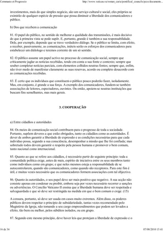Communio et Progressio                                            http://www.vatican.va/roman_curia/pontifical_councils/pccs/documents...


           investimentos, mais do que simples negócio, são um serviço cultural e social, eles próprios se
           eximirão de qualquer espécie de pressão que possa diminuir a liberdade dos comunicadores e
           público.

           b) Dos que recebem a comunicação

           81. O papel do público, no sentido de melhorar a qualidade das transmissões, é mais decisivo
           do que à primeira vista se pode supôr. E, portanto, grande é também a sua responsabilidade.
           Dele, por exemplo, depende que se trave verdadeiro diálogo. Se o público se limita, com efeito,
           a receber, passivamente, as comunicações, inúteis serão os esforços dos comunicadores para
           estabelecer um diálologo e teremos corrente de um só sentido.

           82. O público assume um papel activo no processo de comunicação social, sempre que
           crìticamente juglar as notícias recebidas, tendo em conta a sua fonte e contexto; sempre que
           souber completar notícias parciais, com elementos colhidos noutras fontes; sempre que, enfim,
           não tiver medo de manifestar claramente as suas reservas, acordo ou completo desacordo com
           as comunicações recebidas.

           83. É certo que os indivíduos que constituem o público pouco poderão fazer, isoladamente.
           Mas, em conjunto, é grande a sua força. A exemplo dos comunicadores, fundem-se também
           associações de leitores, espectadores, ouvintes. Ou então, apoiem-se noutras instituições que
           buscam fins semelhantes, mas mais gerais.



                                                3. COOPERAÇÃO



           a) Entre cidadãos e autoridades

           84. Os meios de comunicação social contribuem para o progresso de toda a sociedade.
           Portanto, supõem deveres a que estão obrigados, tanto os cidadãos como as autoridades. É
           dever de ambos garantir a liberdade de expressão e as condições necessárias para que cada
           indivíduo possa, segundo a sua consciência, desempenhar a missão que Ihe foi confiada; mas
           sobretudo todos devem garantir o respeito pela pessoa humana e promover o bem comum,
           tanto nacional como internacional.

           85. Quanto ao que se refere aos cidadãos, é necessário partir do seguinte princípio: toda a
           comunidade política exige, antes de mais, espírito de iniciativa entre os seus membros tanto
           como indivíduos como em grupo; e que neles mesmos esteja a responsabilidade de se
           autocontrolarem, quando são comunicadores, como quando são receptores. Para este fim é
           útil, e muitas vezes necessário que os comunicadores formem associações com tal objectivo.

           86. Quanto às autoridades, o seu papel deve ser mais positivo que negativo. A sua acção não
           consiste apenas em condenar ou proibir, embora seja por vezes necessário recorrer a sanções
           ou advertências. O Concílio Vaticano II ensina que a liberdade humana deve ser respeitada e
           salvaguardada e que só deve ser restringida na medida em que o bem comum o exige. (15)

           A censura, portanto, só deve ser usada em casos muito extremos. Além disso, os poderes
           públicos devem respeitar o princípio de subsidariedade, tantas vezes recomendado pelo
           Magistério da Igreja, não tomando a seu cargo empreendimentos que podem ser levados a
           efeito, tão bem ou melhor, pelos súbditos isolados, ou em grupo.

           87. Segundo este mesmo princípio, deve haver leis que protejam a liberdade de expressão e o


16 de 34                                                                                                               07/08/2010 15:41
 