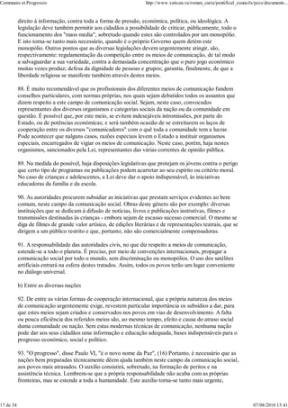 Communio et Progressio                                              http://www.vatican.va/roman_curia/pontifical_councils/pccs/documents...


           direito à informação, contra toda a forma de pressão, económica, política, ou ideológica. A
           legislação deve também permitir aos cidadãos a possibilidade de criticar, pùblicamente, todo o
           funcionamento dos "mass media", sobretudo quando estes são controlados por um monopólio.
           E isto torna-se tanto mais necessário, quando é o próprio Governo quem detém este
           monopólio. Outros pontos que as diversas legislações devem urgentemente atingir, são,
           respectivamente: regulamentação da competição entre os meios de comunicação, de tal modo
           a salvaguardar a sua variedade, contra a demasiada concentração que o puro jogo económico
           muitas vezes produz; defesa da dignidade de pessoas e grupos; garantia, finalmente, de que a
           liberdade religiosa se manifeste também através destes meios.

           88. É muito recomendável que os profissionais dos diferentes meios de comunicação fundem
           conselhos particulares, com normas próprias, nos quais sejam debatidos todos os assuntos que
           dizem respeito a este campo de comunicação social. Sejam, neste caso, convocados
           representantes dos diversos organismos e categorias sociais da nação ou da comunidade em
           questão. É possível que, por este meio, se evitem indesejáveis intromissões, por parte do
           Estado, ou de potências económicas; e será também ocasião de se estreitarem os laços de
           cooperação entre os diversos "comunicadores" com o quê toda a comunidade tem a lucrar.
           Pode acontecer que nalguns casos, razões especiais levem o Estado a instituir organismos
           especiais, encarregados de vigiar os meios de comunicação. Neste caso, porém, haja nestes
           organismos, sancionados pela Lei, representantes das várias correntes de opinião pública.

           89. Na medida do possível, haja disposições legislativas que protejam os jóvens contra o perigo
           que certo tipo de programas ou publicações podem acarretar ao seu espírito ou critério moral.
           No caso de crianças e adolescentes, a Lei deve dar o apoio indispensável, às iniciativas
           educadoras da família e da escola.

           90. As autoridades procurem subsidiar as iniciativas que prestam serviços evidentes ao bem
           comum, neste campo da comunicação social. Obras deste género são por exemplo: diversas
           instituições que se dedicam à difusão de notícias, livros e publicações instrutivas, filmes e
           transmissões destinadas às crianças - embora sejam de escasso sucesso comercial. O mesmo se
           diga de filmes de grande valor artísico, de edições literárias e de representações teatrais, que se
           dirigem a um público restrito e que, portanto, não são comercialmente compensadoras.

           91. A responsabilidade das autoridades civis, no que diz respeito a meios de comunicação,
           estende-se a todo o planeta. É preciso, por meio de convenções internacionais, propagar a
           comunicação social por todo o mundo, sem discriminação ou monopólios. O uso dos satélites
           artificiais entrará na esfera destes tratados. Assim, todos os povos terão um lugar conveniente
           no diálogo universal.

           b) Entre as diversas nações

           92. De entre as várias formas de cooperação internacional, que a própria natureza dos meios
           de comunicação urgentemente exige, revestem particular importância os subsídios a dar, para
           que estes meios sejam criados e conservados nos povos em vias de desenvolvimento. A falta
           ou pouca eficiência dos referidos meios são, ao mesmo tempo, efeito e causa do atraso social
           duma comunidade ou nação. Sem estas modernas técnicas de comunicação, nenhuma nação
           pode dar aos seus cidadãos uma informação e educação adequada, bases indispensáveis para o
           progresso económico, social e político.

           93. "O progresso", disse Paulo VI, "é o novo nome da Paz", (16) Portanto, é necessário que as
           nações bem preparadas tècnicamente dêem ajuda também neste campo da comunicação social,
           aos povos mais atrasados. O auxílio consistirá, sobretudo, na formação de peritos e na
           assistência técnica. Lembrem-se que a própria responsabilidade não acaba com as próprias
           fronteiras, mas se estende a toda a humanidade. Este auxílio torna-se tanto mais urgente,



17 de 34                                                                                                                 07/08/2010 15:41
 