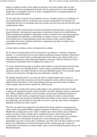 Communio et Progressio                                            http://www.vatican.va/roman_curia/pontifical_councils/pccs/documents...


           quanto o progresso técnico, neste campo, se processa a um ritmo sempre cada vez mais
           acelerado. Os centros de preparação de peritos devem, quanto possível, estar instalados no
           próprio país a ser ajudado. Evitar-se-á, assim, a emigração destes, com grande prejuízo da
           nação, que se pretendia ajudar.

           94. Por outro lado, tal auxílio deverá respeitar os usos e costumes do povo a ser ajudado e as
           suas manifestações artísticas ou literárias, que encerram um profundo valor humano. Tal
           cooperação não deve ser concebida como uma esmola, mas sim como uma troca de bens, para
           enriquecimento mútuo.

           95. Os meios audio-visuais tornam-se factores oportunos de instrução para os povos em vias de
           desenvolvimento, sobretudo para aqueles que se encontram a braços com o analfabetismo.
           Podem contribuir para melhorar a agricultura, comércio, indústria, bem como para enriquecer
           a personalidade dos indivíduos, a vida familiar, as relações sociais e as responsabilidades
           cívicas destes povos. Empreendimentos deste tipo tornam-se muito custosos. Daqui a
           necessidade de recorrer à ajuda de indivíduos e organizações privadas, de nações ricas e
           organizações internacionais.

           c) Entre todos os cristãos, crentes e homens de boa vontade

           96. Os meios de comunicação social só alcançarão o seu objectivo - fomentar o progresso
           humano - se se enfrentarem com os mais urgentes problemas do género humano, animarem as
           suas esperanças e promoverem a cooperação universal de todos os que crêem no Deus vivo,
           sobretudo daqueles que estão unidos pelo Baptismo, como diz o Vaticano II (decreto sobre o
           ecumenismo e declaração sobre as religiões não cristãs). (17)

           97. Como resultado desta acção, os cristãos cairão melhor na conta do estado actual da nossa
           sociedade, tantas vezes alienada de Deus. Autores teatrais e jornalistas descrevem esta
           alienação, pondo o seu talento literário ao serviço da liberdade humana. Pelo seu poder criador
           e pela sua arte descritiva, são dignos da nossa admiração e gratidão. (18)

           98. Quando animados pela Fé, os crentes de todas as religiões podem fazer com que a
           comunicação social não seja apenas um factor de progresso social e cultural; mas que, com a
           ajuda do Deus Providente, se abra aquele diálogo universal, que fará de todos os hamens
           irmãos, porque todos invocam o mesmo Pai, o Deus Eterno.

           99. Muitos são os modos pelos quais se pode chegar a esta cooperação universal. Os mais
           evidentes são: programas comuns, através da rádio e televisão, educação colectiva, destinada a
           pais e filhos, colóquios e debates a nível nacional e internacional, atribuição de prémios às
           obras de maior valor artístico, congressos em que se ponha em comum as mais recentes
           invenções; todas estas iniciativas contribuirão para um melhor uso dos meios de comunicação,
           mas, sobretudo, para formação dos que deles se servem, e para que seja, enfim, conseguida a
           igualdade de direitos de todos os povos.

           100. Para que todas estas perspectivas não fiquem letra morta, impõe-se um programa de
           acção comum. De grande utilidade, segundo a proposta do Vaticano II. é a instituição do Dia
           Mundial das comunicações sociais. Todos os homens que crêem em Deus são convidados a
           dedicar este dia à oração e estudo sobre os problemas actuais e futuros dos meios de
           comunicação. Pelo encontro de peritos de todos os sectores, novas perspectivas se abrirão e
           novas iniciativas se encorajarão, de modo que o serviço prestado por estes meios à
           humanidade seja cada vez mais eficaz. Finalmente, que todo o Povo de Deus, pastores ou fiéis,
           dêem a sua colaboração aos esforços dos homens de boa vontade, para que os meios de
           comunicação social possam ser usados sempre cada vez mais em função da justiça, da paz e da
           liberdade humana.



18 de 34                                                                                                               07/08/2010 15:41
 