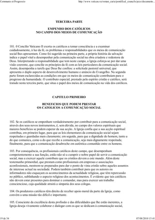 Communio et Progressio                                             http://www.vatican.va/roman_curia/pontifical_councils/pccs/documents...




                                                TERCEIRA PARTE

                                      EMPENHO DOS CATÓLICOS
                                NO CAMPO DOS MEIOS DE COMUNICAÇÃO



           101. 0 Concílio Vaticano II exorta os católicos a tomar consciência e a examinar
           cuidadosamente, à luz da fé, os problemas e responsabilidades que os meios de comunicação
           social lhes apresentam. Como foi sugerido na primeira parte, a própria história da salvação
           indica o papel vital a desempenhar pela comunicação social na obra criadora e redentora de
           Deus. Interpretando a responsabilidade que tem neste campo, a Igreja esforça-se por dar uma
           visão coerente, que concilie os princípios da fé com as leis particulares da comunicação social.
           Assim, desempenha a tarefa que Deus lhe confiou: a solicitude pastoral universal, que
           apresenta o duplo aspecto de desenvolvimento humano e anúncio do Evangelho. Na segunda
           parte foram esclarecidas as condições em que os meios de comunicação contribuíam para o
           progresso da humanidade. O contributo especial, prestado pelo espírito cristão e católico, será
           tratado nesta terceira parte, que situa o papel dos meios de comunicação na vida dos católicos.



                                             CAPITULO PRIMEIRO

                                    BENEFíCIOS QUE PODEM PRESTAR
                                 OS CATOLICOS A COMUNICAÇÃO SOCIAL



           102. Se os católicos se empenham verdadeiramente por contribuir para a comunicação social,
           através dos seus novos instrumentos, é, sem dúvida, no campo dos valores espirituais que
           maiores benefícios se podem esperar da sua acção. A Igreja confia que a sua acção espiritual
           contribua, em primeiro lugar, para que as leis elementares da comunicação social sejam
           respeitadas e guardadas mais claramente; em seguida, para que a dignidade do homem, tanto a
           do que comunica, como a do que recebe a comunicação, seja mais dignamente respeitada;
           finalmente, para que a comunicação desabroche em autêntica comunhão entre os homens.

           103. Por consequência, os profissionais católicos deste campo, que desempenham
           competentemente a sua função, estão não só a cumprir o nobre papel de servir a comunicação
           social, mas a exercer aquele contributo que os cristãos devem a este mundo. Além deste
           testemunho primordial, que prestam como profissionais em empresas e associações
           aconfessionais, mostrem-se preparados para dar o ponto de vista cristão sobre aqueles assuntos
           de interesse actual na sociedade. Podem também contribuir para que os autores ou
           informadores não esqueçam os acontecimentos da actualidade religiosa, que têm repercussão
           no público, sublinhando o aspecto religioso dos acontecimentos. É evidente que tais católicos
           não devem estar presentes para dominar e comandar, mas para exercer um trabalho
           consciencioso, cuja qualidade atrairá a simpatia dos seus colegas.

           104. Os produtores católicos têm direito de receber apoio moral da parte da Igreja, como
           convém a uma missão tão difícil e importante.

           105. Consciente da excelência desta profissão e das dificuldades que lhe estão inerentes, a
           Igreja deseja vivamente colaborar e dialogar com os que se dedicam à comunicação social,


19 de 34                                                                                                                07/08/2010 15:41
 