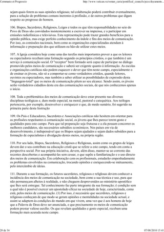 Communio et Progressio                                            http://www.vatican.va/roman_curia/pontifical_councils/pccs/documents...


           sejam quais forem as suas opiniões religiosas; tal colaboração poderá contribuir eventualmente,
           para a solução de problemas comuns inerentes à profissão, e de outros problemas que digam
           respeito ao progresso do homem.

           106. Bispos, Sacerdotes, Religiosos, Leigos e todos os que têm responsabilidades no seio do
           Povo de Deus são convidados insistentemente a escrever na imprensa, e a participar em
           emissões radiofónicas e televisivas. Esta representação pode trazer grandes benefícios para a
           opinião pública, mas exige perfeito conhecimento da índole e fins dos meios de comunicação.
           Por isso, as comissões nacionais, bem como as organizações especializadas atendam à
           informação e preparação dos que utilizam ou hão-de utilizar estes meios.

           107. A Igreja considera hoje como uma das tarefas mais importantes prover a que os leitores
           ou espectadores recebam uma formação segundo os princípios cristãos, o que também é um
           serviço à comunicação social. O "receptor" bem formado será capaz de participar no diálogo
           promovido pelos meios de comunicação e saberá ser exigente quanto à informação. As escolas
           e organizações católicas não podem esquecer o dever que têm neste campo, especialmente o
           de ensinar os jóvens, não só a comportar-se como verdadeiros cristãos, quando leitores,
           ouvintes ou espectadores, mas também a saber utilizar as possibilidades de expressão desta
           "linguagem-total" que os meios de comunicação põem ao seu alcance. Sendo assim, os jóvens
           serão verdadeiros cidadãos desta era das comunicações sociais, de que nós conhecemos apenas
           o início.

           108. Toda a problemática dos meios de comunicação deve estar presente nas diversas
           disciplinas teológicas e, dum modo especial, na moral, pastoral e catequética. Aos teólogos
           pertenceria, por exemplo, desenvolver e enriquecer o que, de modo sumário, foi sugerido na
           primeira parte desta Instrução

           109. Os Pais e Educadores, Sacerdotes e Associações católicas não hesitem em orientar para
           as profissões respeitantes à comunicação social, os jóvens que lhes parece terem gosto e
           qualidades para este campo. Para que tal preparação seja frutuosa e a ela possam concorrer os
           melhores candidatos, são necessários subsídios económicos. Nos países em via de
           desenvolvimento, é indispensável que os Bispos sejam ajudados e sejam dados subsídios para a
           formação de especialistas e divulgação destes meios, na própria região.

           110. Por seu lado, Bispos, Sacerdotes, Religiosos e Religiosas, assim como os grupos de leigos
           devem dar o seu contributo na educação cristã que se refere a este campo, tendo em conta a
           perspectíva social. Por sua própria iniciativa, devem, além disso, manter-se ao corrente das
           recentes descobertas e acompanhá-las sem cessar, o que supõe a familiarização e o uso directo
           dos meios de comunicação. Em colaboração com os profissionais, estudarão empenhadamente
           os problemas envolvidos na comunicação, trocando opiniões e enriquecendo-se mútuamente,
           pelo intercâmbio de ideias.

           111. Durante a sua formação, os futuros sacerdotes, religiosos e religlosas devem conhecer a
           incidência dos meios de comunicação na sociedade, bem como a sua técnica e uso, para que
           não permaneçam alheios à realidade, e não cheguem desprevenidos ao ministério apostólico
           que lhes será entregue. Tal conhecimento faz parte integrante da sua formação; é condição sem
           a qual não é possível exercer um apostolado eficaz na sociedade de hoje, caracterizada, como
           está, pelos meios de comunicação. (1) Por isso, é necessário que sacerdotes, religiosos e
           religiosas conheçam de que modo se geram opiniões e mentalidades na sociedade actual, e
           assim se adaptem às condições do mundo em que vivem, uma vez que é aos homens de hoje
           que a Palavra de Deus deve ser anunciada, e que precisamente os meios de comunicação
           podem prestar valioso auxílio. Os que revelam qualidades e gosto especial, recebam uma
           formação mais acurada neste campo.




20 de 34                                                                                                               07/08/2010 15:41
 