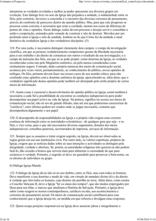 Communio et Progressio                                             http://www.vatican.va/roman_curia/pontifical_councils/pccs/documents...


           interpretar as verdades reveladas e melhor as poder apresentar aos diversos grupos em
           evolução. Este diálogo livre no seio da Igreja não prejudica a unidade, a solidariedade entre os
           fiéis; pelo contrário, favorece a concórdia e o encontro das diversas correntes de pensamento,
           através do confronto de pareceres dentro da opinião pública. Mas, para que este progresso se
           processe como convém, é necessário que reine a caridade, mesmo nos casos de diferença de
           pontos de vista e opiniões. Neste diálogo, todos devem procurar e desejar servir e consolidar a
           união e cooperação, animados pela vontade de construir e não de destruir. Movidos por um
           profundo amor à Igreja e zelo de unidade, lembrar-se-ão que Cristo fez da unidade o sinal
           distintivo da verdadeira Igreja e dos verdadeiros discípulos. (5)

           118. Por esta razão, é necessário distinguir claramente dois campos: o campo da investigação
           científica, em que as pessoas verdadeiramente competentes gozam da liberdade necessária
           para o seu trabalho e do direito de comunicar aos outros o resultado da sua investigação; e o
           campo da instrução dos fiéis, em que só se pode propôr, como doutrina da Igreja, as verdades
           reconhecidas como tais pelo Magistério autêntico, ou pelo menos consideradas como
           ensinamento seguro. Contudo, dada a própria natureza dos meios de comunicação social,
           acontece por vezes virem, prematuramente, ao conhecimento do público, novas opiniões de
           teólogos. Os fiéis, portanto devem fazer uso nesses casos do seu sentido crítico, para não
           confundir estas opiniões com a doutrina autêntica da Igreja, apercebendo-se, além disso, que o
           verdadeiro significado destas opiniões pode também ser deturpado pelo estilo próprio de certos
           meios de informação.

           119. Assim como é essencial o desenvolvimento da opinião pública na Igreja, assim também é
           necessária a cada fiel a possibilidade de encontrar as condições indispensáveis para poder
           desempenhar um papel activo na vida da Igreja. Na prática, significa ter acesso aos meios de
           comunicação social, não só aos de grande difusão, mas até aos que poderemos caracterizar de
           "católicos"; estes últimos podem ser criados onde se julgue necessário, contanto que
           desempenhem dignamente o seu papel.

           120. O desempenho de responsabilidades na Igreja e a própria vida exigem uma corrente
           contínua de informação entre as autoridades eclesiásticas - de qualquer grau que seja - e os
           fiéis, e vice-versa, para o que são necessários diversos organismos, dotados dos meios
           indispensáveis: conselhos pastorais, secretariados de imprensa, serviços de informação.

           121. Sempre que os assuntos a tratar exigem segredo, na Igreja, devem ser observadas as
           regras gerais em uso nas instituições civis. Por outro lado, os valores espirituais, próprios da
           Igreja, exigem que as notícias dadas sobre as suas intenções e actividades se distingam pela
           integridade, verdade e abertura. Se, porém, as autoridades religiosas não querem ou não podem
           fazê-lo, dão ocasião a boatos que servem mais para alimentar a curiosidade do que para
           esclarecer a verdade. Portanto, o segredo só deve ser guardado para preservar o bom nome, ou
           os direitos de indivíduos ou grupo.

           b) Diálogo Igreja-Mundo

           122. 0 diálogo da Igreja dá-se não só no seu âmbito, entre os fiéis, mas com todos os homens.
           Deve manifestar a sua doutrina e modo de vida, em virtude do mandato divino (6) e do direito
           à verdade que têm todos os homens, cujo destino ela partilha na terra. Além disso, como ensina
           o Concílio Vaticano II, deve a Igreja "ler os sinais dos tempos", que são modos empregados por
           Deus para nos falar, e marcos que sinalizam a História da Salvação. Portanto, a Igreja deve
           saber como reagem os nossos contemporâneos, católicos ou não, aos acontecimentos e
           correntes de pensamento actual. Os meios de comunicação social contribuem para esse
           conhecimento que a Igreja deseja ter, na medida em que referem e divulgam estas respostas.

           123. Quem ocupa posições responsáveis na Igreja deve anunciar plena e integralmente a



22 de 34                                                                                                                07/08/2010 15:41
 