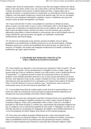 Communio et Progressio                                            http://www.vatican.va/roman_curia/pontifical_councils/pccs/documents...


           verdade, pelos meios de comunicação, e esforçar-se por dar uma imagem autêntica da vida da
           Igreja. Como estes meios, muitas vezes, são a única fonte e meio de informação entre a Igreja e
           o mundo, descuidá-los seria enterrar os talentos dados por Deus. A Igreja espera que as
           agências de notícias e os próprios meios de comunicação, se esforçarão por tratar de assuntos
           religiosos, com todo aquele cuidado que a natureza da matéria exige. Por sua vez, ela própria
           fornecerá a estes organismos informações completas, exactas e verdadeiras, para que estes
           estejam à altura de poder desempenhar a sua função.

           124. O que acima foi dito (7) sobre a necessidade do comentário na difusão da notícia,
           aplica-se agora, com mais razão, no que se refere à informação sobre a vida da Igreja. Donde
           se segue que os responsàveis na Igreja deverão prever esta exigência, não seja caso que se
           fique à mercê da improvisação e iniciativa de outros. Convém, portanto, que as decisões
           importantes sejam dadas a conhecer primeiro a certas pessoas, que as não divulgarão antes do
           tempo estabelecido, para que possam, em seguida, ser explicadas e esclarecidas
           metòdicamente, para bem da Igreja.

           125. Os meios de comunicação social, portanto, prestam um tríplice serviço à Igreja:
           possibilitam a sua manifestação ao Mundo; promovem, no seio da mesma Igreja, o diálogo;
           finalmente, põem-na ao corrente da mentalidade dos homens de hoje, aos quais ela deve
           anunciar o Evangelho, mas usando uma linguagem compreensível ao mundo e partindo da
           problemática que agita o género humano.



                              2. UTILIDADE DOS MEIOS DE COMUNICAÇÃO
                                  PARA A PROPAGAÇÃO DO EVANGELHO



           126. Cristo mandou aos Apóstolos e seus sucessores que ensinassem "todas as nações", (8) que
           fossem "a luz do mundo", (9) que proclamassem o Evangelho em todo o tempo e lugar. Do
           mesmo modo que Cristo se comportou, durante a sua vida terrestre, como o modelo perfeito do
           "Comunicador", e os Apóstolos usaram os meios de comunicação então ao seu alcance,
           também o nosso trabalho apostólico actual deve usar as mais recentes descobertas da técnica.
           De facto, seria impossível, hoje em dia, cumprir o mandato de Cristo, sem utilizar as vantagens
           oferecidas por estes que permitem levar a mensagem a um número muito superior de homens.
           Aliás, o Concílio Vaticano II exorta os católicos a que, "sem demoras, usem os meios de
           comunicação social, nas diversas formas de apostolado". (l0)

           127. A necessidade desta linha de conduta impõe-se pelo facto de o homem hodierno viver
           imerso nas ondas da comunicação social, que jogam um papel de primeira importância na
           formação das suas mais profundas convicções, mesmo religiosas.

           128. Os modernos meios de comunicação social dão ao homem de hoje novas possibilidades de
           confronto com a mensagem evangélica; permitem aos cristãos seguir, mesmo de longe, as
           cerimónias religiosas. Assim, toda a comunidade cristã se reúne e cada um é convidado a
           participar na vida íntima da Igreja. É evidente que a apresentação dos programas religiosos tem
           que se configurar com as características próprias do meio usado: a "linguagem" na rádio ou na
           televisão não pode ser um decalque da "linguagem" dos púlpitos. Seria também lamentável, se
           o nível dos programas de índole religiosa fosse inferior ao dos restantes programas.

           129. Estes meios são também de grande utilidade para dar a todos uma formação cristã.
           Convocando peritos em educação religiosa e nos diversos problemas levantados, recorrendo a
           todos as possibilidades técnicas necessárias para uma apresentação atraente e moderna,
           podem-se realizar programas que fomentem a renovação desta educação religiosa e dêem


23 de 34                                                                                                               07/08/2010 15:41
 
