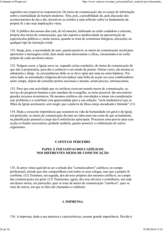 Communio et Progressio                                            http://www.vatican.va/roman_curia/pontifical_councils/pccs/documents...


           sugestões aos respectivos responsáveis. Os meios de comunicação são os canais de informação
           sobre a mentalidade do homem moderno. Têm, pois, a possibilidade de, pela discussão dos
           acontecimentos do dia a dia, incentivar os cristãos a uma reflexão sobre os fundamento da
           própria fé e das suas implicações vitais.

           130. O público dos nossos dias está, de tal maneira, habituado ao estilo cuidadoso e atraente,
           próprio dos meios de comunicação, que não suporta a mediocridade na apresentação de
           espectáculos públicos e, muito menos, quando se trata de cerimónias litúrgicas, alocuções ou
           qualquer tipo de instrução cristã.

           131. Surge, pois, a necessidade de usar, quanto possível, os meios de comunicação social para
           apresentar a mensagem cristã, dum modo mais interessante e eficaz, encarnando-a no estilo
           próprio de cada um destes meios.

           132. Nalguns casos, a Igreja serve-se, segundo certas condições, de meios de comunicação de
           que não é proprietária, para dar a conhecer o seu modo de pensar. Outras vezes, ela mesma os
           administra e dirige. As circunstâncias dirão se se deve optar por uma ou outra hipótese. Por
           outro lado, as autoridades religiosas devem indicar uma linha de acção aos seus colaboradores
           neste campo, depois de consultar peritos nacionais e mesmo, sendo preciso, internacionais.

           133. Para que esta actividade que os católicos exercem usando meios de comunicação, ao
           serviço do progresso humano e por mandato do evangelho, se torne possível, são necessários
           grandes recursos económicos. Os mesmos católicos são convidados a tomar em consideração
           este problema e a contribuir com generosidade para a sua solução: "seria inadmissível que os
           filhos da Igreja aceitassem, sem reagir, que a palavra de Deus esteja encadeada e limitada" (11)

           134. Dada a crescente importância que assumem na vida da humanidade em geral e da Igreja
           em particular, os meios de comunicação deviam ser tidos mais em conta do que actualmente,
           na planificação pastoral a cargo das Conferências episcopais. Procurem estas prever para essa
           acção os fundos necessários, pedindo também, quanto possível, a colaboração de outros
           organismos.



                                             CAPíTULO TERCEIRO

                                 PAPEL E INICIATIVAS DOS CATÓLICOS
                               NOS DIFERENTES MEIOS DE COMUNICAÇÃO



           135. Já antes vimos qual devia ser a atitude dos "comunicadores" católicos, no campo
           profissional, atitude que eles compartilham com todos os seus colegas, mas que a própria fé
           confirma. (12) Tratámos, em seguida, dos deveres próprios dos mesmos católicos, no campo
           das comunicações em geral. (13) Trataremos, agora, dos seus deveres e contributos, em cada
           um destes meios, em particular; quer se trate de meios de comunicação "católicos", quer se
           trate de outros, em que os fiéis são chamados a colaborar.



                                                   1. IMPRENSA



           136. A imprensa, dada a sua natureza e características, assume grande importância. Devido à


24 de 34                                                                                                               07/08/2010 15:41
 