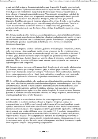 Communio et Progressio                                             http://www.vatican.va/roman_curia/pontifical_councils/pccs/documents...


           grande variedade e riqueza dos assuntos tratados, pode descer até à descrição pormenorizada
           dos acontecimentos, explicando-os e comentando-os, o que suscita a curiosidade e reflexão do
           leitor. É, pois, um complemento indispensável dos meios audio-visuais, porquanto ajuda o
           leitor a formar crìticamente uma opinião pessoal. Visto, portanto, abraçar tanta variedade de
           assuntos e fomentar o juízo crítico, a imprensa é fundamental na promoção do diálogo social.
           Multiplicam-se, nos nossos dias, edições de divulgação, livros de bolso, que, pondo à
           disposição do público, clássicos de literatura religiosa, obras primas de todas as nações, obras
           de carácter técnico e científico, proporcionam leituras agradáveis e proveitosas. Também os
           "livros de quadradinhos" e narrações ilustradas se têm revelado úteis, por exemplo, na
           explicação da Escritura e da vida dos Santos. Todo este tipo de publicações merecem a nossa
           atenção e apoio.

           137. Jornais, revistas e outras publicações periódicas católicas podem ser um bom instrumento
           para levar o mundo ao conhecimento da Igreja e a Igreja ao conhecimento do mundo, por meio
           de intercâmbios culturais e com a colaboração de agências de informação. Atenção porém a
           não sacrificar a qualidade à quantidade, evitando que novas publicações surjam em
           deterimento das antigas.

           138. O papel da Imprensa católica é enfrentar, por meio de informações, comentários, debates,
           todos os problemas e interrogações do mundo em que vivemos, à luz dos princípios cristãos.
           Também lhe compete comentar e, se necessário, corrigir notícias e comentários referentes à fé
           e vida da Igreja. Ela será ao mesmo tempo, um espelho em que se reflectem as imagens do
           mundo e uma luz que o ilumine. Deverá ser também o lugar de encontro e confronto de ideias
           e opiniões. Mas, a Imprensa católica precisa de recursos e gente preparada, para alcançar a
           dignidade profissional competente.

           139. Por outro lado, a Imprensa católica deve dispôr de agências de informação, administradas
           por católicos, afim de que o diálogo dentro da Igreja, e entre a Igreja e o mundo, se possa
           desenvolver. Acarretarão numerosas vantagens "profissionais" e fornecerão notícias de última
           hora, exactas e completas, sobre a vida da Igreja. Além disso, tais agências, pela cooperação
           internacional, ajudar-se-ão mútuamente, captando e transmitindo notIcias umas às outras.

           140. Os católicos são convidados a ler regularmente publicações católicas, contanto que dignas
           deste nome, não sómente para colherem informações religiosas, mas também para, através dos
           comentários lidos, olharem os acontecimentos do mundo com uma mentalidade cristã. Não
           queremos com isto suprimir a legítima liberdade de leitura do indivíduo, nem ir contra o
           pluralismo próprio de cada região ou as divergências de opinião de outros escritores. Para que,
           portanto, os escritores católicos mereçam a confiança e o apreço do público, é necessário que
           se distingam pela perfeição e valor da sua arte.

           141. Uma vez que os acontecimentos do dia a dia levantam problemas que interpelam o
           espírito cristão, os escritores católicos esforçar-se-ão por os interpretar, segundo os
           ensinamentos da Igreja. O Clero e os leigos deverão fomentar a livre manifestação da própria
           opinião e a variedade de publicações com diferentes pontos de vista. Assim, irão ao encontro
           dos mais diversos interesses e preocupações dos leitores, por um lado; e por outro, contribuirão
           para o surgir de uma opinião pública na Igreja e no mundo. (14) O papel dos jornais católicos
           que são considerados como porta-voz das autoridades ou instituições eclesiásticas é procurar,
           segundo as leis e modos de proceder próprios da imprensa, dar a ocnhecer o pensamento do
           organismo que representam. Haja, no entanto, nestes jornais algumas páginas em que, no caso
           de um assunto ainda sujeito a discussão, os articulistas possam manifestar livremente o próprio
           modo de pensar, sem que a direcção se veja comprometida.



                                                    2. CINEMA


25 de 34                                                                                                                07/08/2010 15:41
 