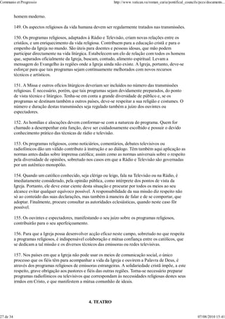 Communio et Progressio                                            http://www.vatican.va/roman_curia/pontifical_councils/pccs/documents...


           homem moderno.

           149. Os aspectos religiosos da vida humana devem ser regularmente tratados nas transmissões.

           150. Os programas religiosos, adaptados à Rádio e Televisão, criam novas relações entre os
           cristãos, e um enriquecimento da vida religiosa. Contribuem para a educação cristã e para o
           empenho da Igreja no mundo. São úteis para doentes e pessoas idosas, que mão podem
           participar directamente na vida litúrgica. Estabelecem um elo de relação com todos os homens
           que, separados oficialmente da Igreja, buscam, contudo, alimento espiritual. Levam a
           mensagem do Evangelho às regiões onde a Igreja ainda não existe. A Igreja, portanto, deve-se
           esforçar para que tais programas sejam contìnuamente melhorados com novos recursos
           técnicos e artísticos.

           151. A Missa e outros ofícios litúrgicos deveriam ser incluídos no número das transmissões
           religiosas. É necessário, porém, que tais programas sejam devidamente preparados, do ponto
           de vista técnico e litúrgico. Tenha-se em conta a grande diversidade de público e, se os
           programas se destinam também a outros países, deve-se respeitar a sua religião e costumes. O
           número e duração destas transmissões seja regulado também a juízo dos ouvintes ou
           espectadores.

           152. As homilias e alocuções devem conformar-se com a natureza do programa. Quem for
           chamado a desempenhar esta função, deve ser cuidadosamente escolhido e possuir o devido
           conhecimento prático das técnicas de rádio e televisão.

           153. Os programas religiosos, como noticiários, comentários, debates televisivos ou
           radiofónicos dão um válido contributo à instrução e ao diálogo. Têm também aqui aplicação as
           normas antes dadas sobre imprensa católica; assim como as normas universais sobre o respeito
           pela diversidade de opiniões, sobretudo nos casos em que a Rádio e Televisão são governadas
           por um autêntico monopólio.

           154. Quando um católico conhecido, seja clérigo ou leigo, fala na Televisão ou na Rádio, é
           imediatamente considerado, pela opinião pública, como intérprete dos pontos de vista da
           Igreja. Portanto, ele deve estar ciente desta situação e procurar por todos os meios ao seu
           alcance evitar qualquer equívoco possível. A responsabilidade da sua missão diz respeito não
           só ao conteúdo das suas declarações, mas também à maneira de falar e de se comportar, que
           adoptar. Finalmente, procure consultar as autoridades eclesiásticas, quando neste caso fôr
           possível.

           155. Os ouvintes e espectadores, manifestando o seu juízo sobre os programas religiosos,
           contribuirão para o seu aperfeiçoamento.

           156. Para que a Igreja possa desenvolver acção eficaz neste campo, sobretudo no que respeita
           a programas religiosos, é indispensável colaboração e mútua confiança entre os católicos, que
           se dedicam a tal missão e os diversos técnicos das emissoras ou redes televisivas.

           157. Nos países em que a Igreja não pode usar os meios de comunicação social, o único
           processo que os fiéis têm para acompanhar a vida da Igreja e ouvirem a Palavra de Deus, é
           através dos programas religiosos de emissoras estrangeiras. A solidariedade cristã impõe, a este
           respeito, grave obrigação aos pastores e fiéis das outras regiões. Torna-se necessário preparar
           programas radiofónicos ou televisivos que correspondam às necessidades religiosas destes seus
           irmãos em Cristo, e que manifestem a mútua comunhão de ideais.



                                                    4. TEATRO


27 de 34                                                                                                               07/08/2010 15:41
 