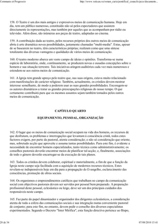 Communio et Progressio                                            http://www.vatican.va/roman_curia/pontifical_councils/pccs/documents...




           158. O Teatro é um dos mais antigos e expressivos meios de comunicação humana. Hoje em
           dia, tem um público numeroso, constituído não só pelos espectadores que assistem
           directamente às representações, mas também por aqueles que as acompanham por rádio ou
           televisão. Além disso, são inúmeras aos peças de teatro, adaptadas ao cinema.

           159. A contribuição dada ao teatro, pelos recursos próprios dos outros meios de comunicação
           abriu à arte dramática novas possibilidades, justamente chamadas "multi-media". Estas, apesar
           de se basearem no teatro, têm características próprias; realizam como que uma síntese
           totalizante das diversas vantagens e qualidades de vários meios de comunicação.

           160. O teatro moderno abarca um vasto campo de ideias e opiniões. Transforma-se numa
           espécie de laboratório, onde, contínuamente, se produzem novas e ousadas concepções sobre o
           homem e sua situação terrestre. Tais iniciativas atingem auditórios cada vez mais numerosos e
           estendem-se aos outros meios de comunicação.

           161. A Igreja tem grande apreço pelo teatro que, nas suas origens, estava muito relacionado
           com manifestações de carácter religioso. Também, actualmente, os cristãos devem mostrar
           interesse semelhante, de modo a poderem usar as suas grandes possibilidades. Encoragem-se
           os autores dramáticos a tratar as grandes preocupações religiosas do nosso tempo. O que
           certamente contribuirá para que os mesmos assuntos sejam também tomados pelos outros
           meios de comunicação.



                                              CAPÍTULO QUARTO

                                EQUIPAMENTO, PESSOAL, ORGANIZAÇÃO



           162. O lugar que os meios de comunicação social ocupam na vida dos homens, os recursos de
           que desfrutam, os problemas e interrogações que levantam à consciência cristã, todos estes
           factores exigem, por parte da pastoral, atenta consideração; e não só consideração que oriente,
           mas, sobretudo acção que aproveite e assuma tantas possibilidades. Para este fim, é evidente a
           necessidade de encontrar homens especializados, tanto técnica como administrativamente; os
           conselhos pastorais deverão encontrar meios de planificar tal acção; e, finalmente, associações
           de todo o género deverão encarregar-se da execução de tais planos.

           163. Todos os cristãos devem colaborar, espiritual e materialmente, a fim de que a função da
           Igreja neste campo seja facilitada com a aquisição de modernos recursos técnicos. Estes
           revelam-se indispensáveis hoje em dia para a propagação do Evangelho, esclarecimento das
           consciências, promoção de obras sociais.

           164. Os organismos e empreendimentos católicos que trabalham no campo da comunicação
           social com objectivos pastorais devem ser servidos por pessoal bem preparado. A preparação
           profissional deste pessoal, eclesiástico ou leigo, deve ser um dos principais cuidados dos
           responsáveis neste campo.

           165. Faz parte do papel dinamizador e organizador dos dirigentes eclesiásticos, a consideração
           atenta de toda a esfera das comunicações sociais e sua integração numa conveniente pastoral
           de conjunto; para este fim, no entanto, devem pedir o conselho dos diversos especialistas
           experimentados. Segundo o Decreto "Inter Mirifica", esta função directiva pertence ao Bispo,


28 de 34                                                                                                               07/08/2010 15:41
 