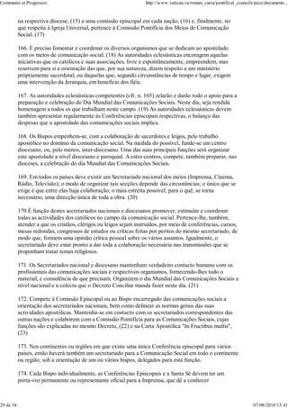 Communio et Progressio                                             http://www.vatican.va/roman_curia/pontifical_councils/pccs/documents...


           na respectiva diocese, (15) a uma comissão episcopal em cada nação, (16) e, finalmente, no
           que respeita à Igreja Universal, pertence à Comissão Pontifícia dos Meios de Comunicação
           Social. (17)

           166. É preciso fomentar e coordenar os diversos organismos que se dedicam ao apostolado
           com os meios de comunicação social. (18) As autoridades eclesiásticas encoragem aquelas
           iniciativas que os católicos e suas associações, livre e espontâneamente, empreendem, mas
           reservem para si a orientação das que, por sua natureza, dizem respeito a um ministério
           própriamente sacerdotal, ou daquelas que, segundo circunstâncias de tempo e lugar, exigem
           uma intervenção da Jerarquia, em benefício dos fiéis.

           167. As autoridades eclesiásticas competentes (cfr. n. 165) zelarão e darão todo o apoio para a
           preparação e celebração do Dia Mundial das Comunicações Sociais. Neste dia, seja rendida
           homenagem a todos os que trabalham neste campo. (19) As autoridades eclesiásticas devem
           também apresentar regularmente às Conferências episcopais respectivas, o balanço das
           despesas que o apostolado das comunicações sociais implica.

           168. Os Bispos empenhem-se, com a colaboração de sacerdotes e leigos, pelo trabalho
           apostólico no domínio da comunicação social. Na medida do possível, funde-se um centro
           diocesano, ou, pelo menos, inter-diocesano. Uma das suas principais funções será organizar
           este apostolado a nível diocesano e paroquial. A estes centros, compete, também preparar, nas
           dioceses, a celebração do dia Mundial das Comunicações Sociais.

           169. Em todos os países deve existir um Secretariado nacional dos meios (Imprensa, Cinema,
           Rádio, Televisão); o modo de organizar tais secções depende das circustâncias; o único que se
           exige é que entre elas haja colaboração, o mais estreita possível; para o quê, se torna
           necessário, uma direcção única de toda a obra. (20)

           170 É função destes secretariados nacionais e diocesanos promover, estimular e coordenar
           todas as actividades dos católicos no campo da comunicação social. Pertence-lhe, também,
           atender a que os cristãos, clérigos ou leigos sejam instruídos, por meio de conferências, cursos,
           mesas redondas, congressos de estudos ou críticas feitas por peritos do mesmo secretariado, de
           modo que, formem uma opinião crítica pessoal sobre os vários assuntos. Igualmente, o
           secretariado deve estar pronto a dar toda a colaboração necessária nas transmissões que se
           proponham tratar temas religiosos.

           171. Os Secretariados nacional e diocesano mantenham verdadeiro contacto humano com os
           profissionais das comunicações sociais e respectivos organismos, fornecendo-lhes todo o
           material, e consulência de que precisam. Organizem o dia Mundial das Comunicações Sociais a
           nível nacional e a colecta que o Decreto Conciliar manda fazer neste dia. (21)

           172. Compete à Comissão Episcopal ou ao Bispo encarregado das comunicações sociais a
           orientação dos secretariados nacionais, bem como delinear as normas gerais das suas
           actividades apostólicas. Mantenha-se em contacto com os secretariados correspondentes das
           outras nações e colaborem com a Comissão Pontifícia para as Comunicações Sociais, cujas
           funções são explicadas no mesmo Decreto, (22) e na Carta Apostólica "In Fructibus multis",
           (23)

           173. Nos continentes ou regiões em que existe uma única Conferência episcopal para vários
           países, então haverá também um secretariado para a Comunicação Social em todo o continente
           ou região, sob a orientação de um ou vários bispos, delegados para esta função.

           174. Cada Bispo individualmente, as Conferências Episcopais e a Santa Sé devem ter um
           porta-voz permanente ou representante oficial para a Imprensa, que dê a conhecer



29 de 34                                                                                                                07/08/2010 15:41
 