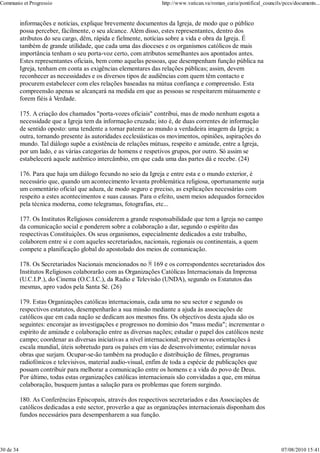 Communio et Progressio                                            http://www.vatican.va/roman_curia/pontifical_councils/pccs/documents...


           informações e notícias, explique brevemente documentos da Igreja, de modo que o público
           possa perceber, fàcilmente, o seu alcance. Além disso, estes representantes, dentro dos
           atributos do seu cargo, dêm, rápida e fielmente, notícias sobre a vida e obra da Igreja. É
           também de grande utilidade, que cada uma das dioceses e os organismos católicos de mais
           importância tenham o seu porta-voz certo, com atributos semelhantes aos apontados antes.
           Estes representantes oficiais, bem como aquelas pessoas, que desempenham função pública na
           Igreja, tenham em conta as exigências elementares das relações públicas; assim, devem
           reconhecer as necessidades e os diversos tipos de audiências com quem têm contacto e
           procurem estabelecer com eles relações baseadas na mútua confiança e compreensão. Esta
           compreensão apenas se alcançará na medida em que as pessoas se respeitarem mùtuamente e
           forem fiéis à Verdade.

           175. A criação dos chamados "porta-vozes oficiais" contribui, mas de modo nenhum esgota a
           necessidade que a Igreja tem da informação cruzada; isto é, de duas correntes de informação
           de sentido oposto: uma tendente a tornar patente ao mundo a verdadeira imagem da Igreja; a
           outra, tornando presente às autoridades ecclesiásticas os movimentos, opiniões, aspirações do
           mundo. Tal diálogo supõe a existência de relações mútuas, respeito e amizade, entre a Igreja,
           por um lado, e as várias categorias de homens e respetivos grupos, por outro. Só assim se
           estabelecerá aquele autêntico intercâmbio, em que cada uma das partes dá e recebe. (24)

           176. Para que haja um diálogo fecundo no seio da Igreja e entre esta e o mundo exterior, é
           necessário que, quando um acontecimento levanta problemática religiosa, oportunamente surja
           um comentário oficial que aduza, de modo seguro e preciso, as explicações necessárias com
           respeito a estes acontecimentos e suas causas. Para o efeito, usem meios adequados fornecidos
           pela técnica moderna, como telegramas, fotografias, etc...

           177. Os Institutos Religiosos considerem a grande responsabilidade que tem a Igreja no campo
           da comunicação social e ponderem sobre a colaboração a dar, segundo o espírito das
           respectivas Constituições. Os seus organismos, especialmente dedicados a este trabalho,
           colaborem entre si e com aqueles secretariados, nacionais, regionais ou continentais, a quem
           compete a planificação global do apostolado dos meios de comunicação.

           178. Os Secretariados Nacionais mencionados no 169 e os correspondentes secretariados dos
           Institutos Religiosos colaborarão com as Organizações Católicas Internacionais da Imprensa
           (U.C.I.P.), do Cinema (O.C.I.C.), da Radio e Televisão (UNDA), segundo os Estatutos das
           mesmas, apro vados pela Santa Sé. (26)

           179. Estas Organizações católicas internacionais, cada uma no seu sector e segundo os
           respectivos estatutos, desempenharão a sua missão mediante a ajuda às associações de
           católicos que em cada nação se dedicam aos mesmos fins. Os objectivos desta ajuda são os
           seguintes: encorajar as investigações e progressos no domínio dos "mass media"; incrementar o
           espírito de amizade e colaboração entre as diversas nações; estudar o papel dos católicos neste
           campo; coordenar as diversas iniciativas a nível internacional; prever novas orientações à
           escala mundial, úteis sobretudo para os países em vias de desenvolvimento; estimular novas
           obras que surjam. Ocupar-se-ão também na produção e distribuição de filmes, programas
           radiofónicos e televisivos, material audio-visual, enfim de toda a espécie de publicações que
           possam contribuir para melhorar a comunicação entre os homens e a vida do povo de Deus.
           Por último, todas estas organizações católicas internacionais são convidadas a que, em mútua
           colaboração, busquem juntas a salução para os problemas que forem surgindo.

           180. As Conferências Episcopais, através dos respectivos secretariados e das Associações de
           católicos dedicadas a este sector, proverão a que as organizações internacionais disponham dos
           fundos necessários para desempenharem a sua função.




30 de 34                                                                                                               07/08/2010 15:41
 