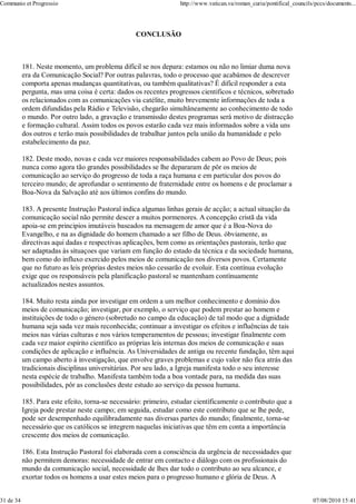 Communio et Progressio                                             http://www.vatican.va/roman_curia/pontifical_councils/pccs/documents...




                                                   CONCLUSÃO



           181. Neste momento, um problema difícil se nos depara: estamos ou não no limiar duma nova
           era da Comunicação Social? Por outras palavras, todo o processo que acabámos de descrever
           comporta apenas mudanças quantitativas, ou também qualitativas? É difícil responder a esta
           pergunta, mas uma coisa é certa: dados os recentes progressos cientificos e técnicos, sobretudo
           os relacionados com as comunicações via catélite, muito brevemente informações de toda a
           ordem difundidas pela Rádio e Televisão, chegarão simultâneamente ao conhecimento de todo
           o mundo. Por outro lado, a gravação e transmissão destes programas será motivo de distracção
           e formação cultural. Assim todos os povos estarão cada vez mais informados sobre a vida uns
           dos outros e terão mais possibilidades de trabalhar juntos pela união da humanidade e pelo
           estabelecimento da paz.

           182. Deste modo, novas e cada vez maiores responsabilidades cabem ao Povo de Deus; pois
           nunca como agora tão grandes possibilidades se lhe depararam de pôr os meios de
           comunicação ao serviço do progresso de toda a raça humana e em particular dos povos do
           terceiro mundo; de aprofundar o sentimento de fraternidade entre os homens e de proclamar a
           Boa-Nova da Salvação até aos últimos confins do mundo.

           183. A presente Instrução Pastoral indica algumas linhas gerais de acção; a actual situação da
           comunicação social não permite descer a muitos pormenores. A concepção cristã da vida
           apoia-se em principios imutáveis baseados na mensagem de amor que é a Boa-Nova do
           Evangelho, e na as dignidade do homem chamado a ser filho de Deus. óbviamente, as
           directivas aqui dadas e respectivas aplicações, bem como as orientações pastorais, terão que
           ser adaptadas às situaçoes que variam em função do estado da técnica e da sociedade humana,
           bem como do influxo exercido pelos meios de comunicação nos diversos povos. Certamente
           que no futuro as leis próprias destes meios não cessarão de evoluir. Esta contínua evolução
           exige que os responsáveis pela planificação pastoral se mantenham contìnuamente
           actualizados nestes assuntos.

           184. Muito resta ainda por investigar em ordem a um melhor conhecimento e domínio dos
           meios de comunicação; investigar, por exemplo, o serviço que podem prestar ao homem e
           instituições de todo o género (sobretudo no campo da educação) de tal modo que a dignidade
           humana seja sada vez mais reconhecida; continuar a investigar os efeitos e influências de tais
           meios nas várias culturas e nos vários temperamentos de pessoas; investigar finalmente com
           cada vez maior espírito científico as próprias leis internas dos meios de comunicação e suas
           condições de aplicação e influência. As Universidades de antiga ou recente fundação, têm aqui
           um campo aberto à investigação, que envolve graves problemas e cujo valor não fica atrás das
           tradicionais disciplinas universitárias. Por seu lado, a Igreja manifesta todo o seu interesse
           nesta espécie de trabalho. Manifesta também toda a boa vontade para, na medida das suas
           possibilidades, pôr as conclusões deste estudo ao serviço da pessoa humana.

           185. Para este efeito, torna-se necessário: primeiro, estudar cientìficamente o contributo que a
           Igreja pode prestar neste campo; em seguida, estudar como este contributo que se lhe pede,
           pode ser desempenhado equilibradamente nas diversas partes do mundo; finalmente, torna-se
           necessário que os católicos se integrem naquelas iniciativas que têm em conta a importância
           crescente dos meios de comunicação.

           186. Esta Instrução Pastoral foi elaborada com a consciência da urgência de necessidades que
           não permitem demoras: necessidade de entrar em contacto e diálogo com os profissionais do
           mundo da comunicação social, necessidade de lhes dar todo o contributo ao seu alcance, e
           exortar todos os homens a usar estes meios para o progresso humano e glória de Deus. A


31 de 34                                                                                                                07/08/2010 15:41
 