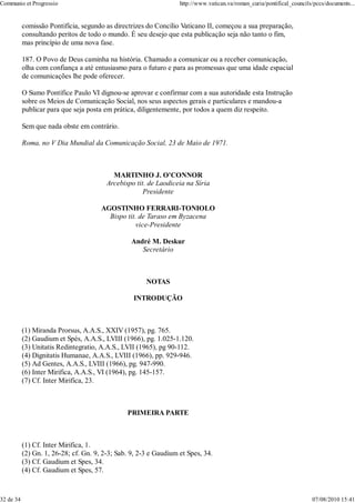 Communio et Progressio                                             http://www.vatican.va/roman_curia/pontifical_councils/pccs/documents...


           comissão Pontifícia, segundo as directrizes do Concílio Vaticano II, começou a sua preparação,
           consultando peritos de todo o mundo. É seu desejo que esta publicação seja não tanto o fim,
           mas princípio de uma nova fase.

           187. O Povo de Deus caminha na história. Chamado a comunicar ou a receber comunicação,
           olha com confiança a até entusiasmo para o futuro e para as promessas que uma idade espacial
           de comunicações lhe pode oferecer.

           O Sumo Pontífice Paulo VI dignou-se aprovar e confirmar com a sua autoridade esta Instrução
           sobre os Meios de Comunicação Social, nos seus aspectos gerais e particulares e mandou-a
           publicar para que seja posta em prática, diligentemente, por todos a quem diz respeito.

           Sem que nada obste em contrário.

           Roma, no V Dia Mundial da Comunicação Social, 23 de Maio de 1971.



                                           MARTINHO J. O'CONNOR
                                         Arcebispo tit. de Laodiceia na Síria
                                                      Presidente

                                       AGOSTINHO FERRARI-TONIOLO
                                         Bispo tit. de Taraso em Byzacena
                                                   vice-Presidente

                                                  André M. Deskur
                                                     Secretário



                                                       NOTAS

                                                  INTRODUÇÃO



           (1) Miranda Prorsus, A.A.S., XXIV (1957), pg. 765.
           (2) Gaudium et Spés, A.A.S., LVIII (1966), pg. 1.025-1.120.
           (3) Unitatis Redintegratio, A.A.S., LVII (1965), pg 90-112.
           (4) Dignitatis Humanae, A.A.S., LVIII (1966), pp. 929-946.
           (5) Ad Gentes, A.A.S., LVIII (1966), pg. 947-990.
           (6) Inter Mirifica, A.A.S., VI (1964), pg. 145-157.
           (7) Cf. Inter Mirifica, 23.



                                                PRIMEIRA PARTE



           (1) Cf. Inter Mirifica, 1.
           (2) Gn. 1, 26-28; cf. Gn. 9, 2-3; Sab. 9, 2-3 e Gaudium et Spes, 34.
           (3) Cf. Gaudium et Spes, 34.
           (4) Cf. Gaudium et Spes, 57.



32 de 34                                                                                                                07/08/2010 15:41
 