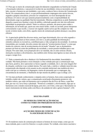 Communio et Progressio                                            http://www.vatican.va/roman_curia/pontifical_councils/pccs/documents...


          15. Para que os meios de comunicação sejam devidamente enquadrados na história da Criação
          e Encarnação redentora, e seja possível avaliar da sua moralidade, torna-se necessário, por um
          lado, encarar o homem na sua totalidade e, por outro, conhecer bem a técnica da Comunicação
          Social. Os comunicadores (isto é, os que profissionalmente empregam estes meios) devem,
          segundo a própria consciência, procurar ser competentes, no recto desempenho da sua
          profissao; (21) dever este que aumenta proporcionalmente com a responsabilidade de
          determinado cargo na qualidade final da transmissão. Máxima competência se pede finalmente
          daqueles a quem toca iluminar o juízo do público, sobretudo quando este não tem suficiente
          maturidade ou preparação cultural. Todos os esforços, portanto, são poucos para cuidar a
          informação, de tal modo que, quem usa estes meios lendo, vendo ou ouvindo, possa interpretar
          correctamente o que recebe, e exercer em seguida a parte activa que lhe compete na vida
          social; só deste modo, com efeito, aqueles meios de comunicação podem alcançar a sua plena
          eficácia.

          16. A apreciação global dos diversos meios, num lugar determinado, deve ser reita segundo o
          contributo que prestam ao bem comum; (22) isto é, se pela qualidade da informação e
          emissões culturais ou recreativas, contribuem para a vida e progresso da sociedade. As notícias
          transmitidas, por exemplo, deverão constar não tanto de "acontecimentos brutos" e como que
          tirados do contexto; mas de acontecimentos de tal modo "situados" que os destinatários
          possam cair bem na conta dos problemas da sociedade, e assim possam trabalhar para a sua
          solução. Por outro lado, recta proporção deve ser mantida, não só entre notícias oficiais,
          instruções escolares e divertimentos, mas também entre formas mais ligeiras ou mais sérias de
          ocupar o tempo livre.

          17. Toda a comunicação deve obedecer à lei fundamental da sinceridade, honestidade e
          verdade. Não basta portanto a recta intenção e a boa vontade para que a comunicação seja,
          ipso facto, positiva; deve apresentar os factos segundo a realidade, isto é, dar uma imagem fiel
          da situação, conforme à sua verdade interna. Por outro lado, o mérito e validade moral de uma
          comunicação não depende só do assunto ou do conteúdo intelectual, mas também do tom e
          estilo com que se comunica, da linguagem e meios de persuasão que se empregam, das
          circunstâncias do momento, e finalmente do tipo mesmo de público a que se dirige. (23)

          18. Um mais profundo conhecimento e simpatia entre os homens, bem como cooperação no
          trabalho criador são valores, que a comunicação social pode eficazmente promover; são
          também valores, que estão em harmonia com os próprios fins do Povo de Deus, o qual lhes
          dará, por sua vez, nova força e plenitude. "Promover a unidade é, efectivamente, algo que se
          harmoniza com a missão essencial da Igreja, pois ela é, em Cristo, como que o Sacramento ou
          sinal e instrumento da íntima união com Deus e da unidade de todo o género humano", (24)



                                               SEGUNDA PARTE

                                OS MEIOS DA COMUNICAÇÃO SOCIAL
                              COMO FACTORES DO PROGRESSO HUMANO

                                            CAPíITULO PRIMEIRO

                                 ACÇÃO DOS MEIOS DE COMUNICAÇÃO
                                      NA SOCIEDADE HUMANA



          19. Os modernos meios de comunicação reúnem os homens do nosso tempo, como que em
          mesa redonda, para o convívio fraterno e a acção comum. Na verdade, estes meios suscitam e


4 de 34                                                                                                                07/08/2010 15:41
 