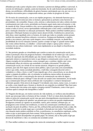 Communio et Progressio                                            http://www.vatican.va/roman_curia/pontifical_councils/pccs/documents...


          difundem por toda a parte relações entre os homens e promovem diálogo público e universal. A
          torrente de informação e opinião, assim movimentada, faz de cada homem um participante no
          drama, nos problemas e dificuldades do género humano; participação que cria, por sua vez, as
          condições necessárias para a compreensão mútua, que conduz ao progresso de todos.

          20. Os meios de comunicação, com os seu rápidos progressos, vão abatendo barreiras que o
          espaço e o tempo levantavam entre os homens; apresentam-se portanto como factores de
          proximidade e de comunhão. Graças a eles, notícias e onhecimentos de toda a ordem circulam
          contínuamente por toda a terra, permitindo aos homens seguir muito mais activamente a vida
          do mundo de hoje. Graças também a eles, novas oportunidades surgiram para a divulgação do
          ensino a todos os níveis; novas oportunidades sobretudo para a luta contra o analfabetismo e
          para a instrução elementar ou educação permanente. Muito podem contribuir também para a
          promoção e libertação humana nos países menos desenvolvidos. Estabelecem e preservam,
          além disso, maior igualdade entre os homens, de modo que todas as camadas sociais possam
          usufruir dos mesmos benefícios culturais e recreativos. Enriquecem finalmente o espírito,
          pondo-o em contacto, pelo som e pela imagem, com a realidade concreta, ou dando-lhe a
          possibilidade de reviver situações remotas, quanto a tempo ou lugar. E quando numa região
          não existe cultura literária, os cidadãos - conservando sempre o apreço pelos valores e
          costumes da sua cultura tradicional - terão mais ràpidamente ao seu dispôr os benefícios da
          sociedade moderna.

          21. Sao portanto grandes as virtualidades que contêm os meios de comunicação social, em
          ordem à promoção eficaz do progresso humano; virtualidades de tal ordem que vale a pena o
          esforço de superação das dificuldades que elas mesmo implicam. Por este esforço de
          superação sintam-se responsáveis tanto os que dirigem a comunicação como os que a recebem.
          Alguns exemplos de tais problemas: como conseguir que o contínuo, rápido e por vezes
          desordenado afluxo de notícias seja assimilado e avaliado crìticamente? Os meios de
          comunicação social, em virtude da sua mesma natureza, dirigem-se ao grande público;
          portanto, para não ferir alguns sectores deste público, opta-se por uma certa neutralidade;
          como é que então, muma sociedade pluralista, o indivíduo conseguirá discernir entre o
          verdadeiro e o falso, o bem e o mal? Como impedir que a livre concorrência, no seu desejo de
          captar a simpatia do público, não vá estimular as tendências menos nobres da natureza
          humana? Como evitar a concentração dos meios de comunicação nas mãos de alguns -
          autêntico obstáculo para o diálogo? Como deverão ser usados estes instrumentos, de tal modo
          que a comunicação feita por meios artificiais não vá prejudicar o contacto interpessoal -
          sobretudo quando é feita através da imagem? Convidando estes meios, tantas vezes, à evasão e
          ao sonho, como impedir que o homem se demita do seu empenho na realidade? Que fazer para
          que o homem não caia numa certa apatia e preguiça mental? Finalmente, como evitar que o
          contínuo apelo à emoção não desiquilibre a razão?

          22. Ninguém duvida que, em muitos sectores da vida moderna, se verificou uma decadência
          moral, que preocupa todos os homens de boa vontade. É fácil ver sinais desta decadência em
          todos os meios de comunicação social; mas que parte desempenharam concretamente neste
          processo? Há divergência de opiniões: uns pensam que os meios em questão simplesmente
          divulgaram costumes já vigentes na sociedade; outros, pelo contrário, afirmam que, ao
          propagarem como normais tais tendências, os meios de comunicação contribuem para a sua
          aceitação da parte do público. Outros, por fim, atribuem-lhes particularmente toda a culpa. De
          qualquer modo não se pode negar que a sociedade é afectada por tais males. Para melhorar
          esta situação muito podem contribuir os Pais, os professores, os conselheiros espirituais, enfim,
          todos os que se preocupam pelo bem comum. Nesta perspectiva, os próprios meios de
          comunicação podem desempenhar um grande papel. No entanto, não se lhes pode exigir que
          deixem de manifestar a vida e os costumes da sociedade actual.

          23. Para melhor conhecer as vantagens dos meios de comunicação e melhor superar os seus



5 de 34                                                                                                                07/08/2010 15:41
 
