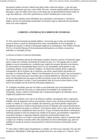 Communio et Progressio                                            http://www.vatican.va/roman_curia/pontifical_councils/pccs/documents...


          divergentes podem coexistir, embora uma delas tenha o apoio da maioria - o que não quer
          dizer necessàriamente que seja a mais válida. De resto, a mesma opinião pública está sujeita a
          flutuação, o que nos impõe certa reserva ante ideias que em determinado momento estão em
          voga; bem depressa, com efeito, poderemos ter motivo fundado para as não aceitar.

          32. No entanto, opiniões muito difundidas, por exprimirem o pensamento e vontade do
          público, devem ser atentamente ponderadas; tal atenção exige-se sobretudo das autoridades
          tanto civis como religiosas.



                         2. DIREITO A INFORMAÇÃO E DIREITO DE INFORMAR



          33. Para uma boa formação da opinião pública, é necessário que a todos seja facultado o
          acesso às fontes e canais de informação bem como a possibilidade de livre expressão. A
          liberdade de opinião e o direito à informação implicam-se mùtuamente. João XXIII, (4) Paulo
          VI (5) e o Concílio Vaticano II (6) proclamaram abertamente este direito, essencial ao
          indivíduo e à sociedade de hoje.

          a) Acesso às Fontes e Canais de Informação

          34. O homem moderno precisa de informação completa, honesta e precisa. Em primeiro lugar,
          para se situar nas contínuas vicissitudes do mundo em que vive. Em seguida, para se poder
          adaptar às novas circunstâncias e condições que exigem da sua parte decisões convenientes.
          Só assim poderá ele desempenhar lugar activo na sua comunidade, participando na vida
          económica, política, social, cultural e religiosa. Ao direito proveniente destas exigências,
          corresponde o dever recíproco de se informar; com efeito, aquele direito não poderá ser
          exercido, se o homem fôr mero "objecto" da informação em vez de "sujeito" que activamente a
          busca. Esta a razão pela qual é necessário que o homem disponha de suficientes recursos e
          meios de informação para que possa escolher livremente os que mais satisfazem as suas
          exigências individuais e sociais. É pois contraditório falar do exercício deste direito, se não
          houver diversidade real das fontes de informação disponíveis.

          35. A própria sociedade, para que em todas as suas dimensões seja convenientemente
          organizada, necesita de tal acesso ao conhecimento da realidade e de cidadãos bem
          informados. Assim, o direito à informação não é sòmente prerrogativa do indivíduo, mas é
          exigida pelo próprio bem comum.

          36. Quem por profissão, tem o dever de informar o público, desempenha duro e importante
          trabalho, alvo de frequentes críticas, provenientes, muitas vezes, de pessoas interessadas em
          ocultar a verdade. É o caso, por exemplo, dos repórteres, que fazem grandes viagens para
          acompanhar de perto e relatar acontecimentos actuais.(7) Quando, pois, procuram presenciar
          os "acontecimentos tais quais se verificam", (8) arriscam muitas vezes a vida e não são poucos
          os que já caíram no cumprimento deste seu dever. Já que os homens têm direito à informação,
          sobretudo quando se trata de situações de conflito ou de guerra, que perturbam e angustiam a
          consciência humana, a segurança daqueles repórteres que permitem seguir estes
          acontecimentos deve ser a todo o custo garantida. A Igreja, portanto, reprova e denuncia toda
          a espécie de violência exercida contra estes jornalistas ou outros informadores que, pelo seu
          trabalho de recolha de notícias, tornam possível o direito dos homens à informação acima
          referido.

          37. Para todos é difícil captar integralmente a verdade e ser fiel na sua exposição. No caso dos
          jornalistas a dificuldade é ainda agravada, já pelo facto de o seu campo ser a "notícia", isto é,


7 de 34                                                                                                                07/08/2010 15:41
 