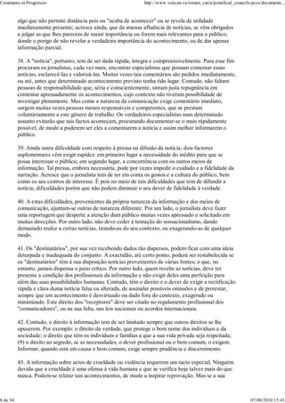 Communio et Progressio                                            http://www.vatican.va/roman_curia/pontifical_councils/pccs/documents...


          algo que não permite distância pois ou "acaba de acontecer" ou se revela de utilidade
          imediatamente presente; acresce ainda, que da imensa afluência de notícias, se vêm obrigados
          a julgar as que lhes parecem de maior importância ou forem mais relevantes para o público;
          donde o perigo de não revelar a verdadeira importância do acontecimento, ou de dar apenas
          informação parcial.

          38. A "notícia", portanto, tem de ser dada rápida, íntegra e compreensivelmente. Para esse fim
          procuram os jornalistas, cada vez mais, encontrar especialistas que possam comentar essas
          notícias, esclarecê-las e valorizá-las. Muitas vezes tais comentários são pedidos imediatamente,
          ou até, antes que determinado acontecimento previsto tenha tido lugar. Contudo, não faltam
          pessoas de responsabilidade que, séria e conscientemente, sintam justa repugnância em
          comentar apressadamente os acontecimentos, cujo contexto não tiveram possibilidade de
          investigar plenamente. Mas como a natureza da comunicação exige comentário imediato,
          surgem muitas vezes pessoas menos responsáveis e competentes, que se prestam
          voluntàriamente a este género de trabalho. Os verdadeiros especialistas num determinado
          assunto evitarão que tais factos aconteçam, procurando documentar-se o mais rápidamente
          possível, de modo a poderem ser eles a comentarem a notícia e assim melhor informarem o
          público.

          39. Ainda outra dificuldade com respeito à pressa na difusão da notícia; dois factores
          suplementares vêm exigir rapidez: em primeiro lugar a necessidade do inédito para que se
          possa interessar o público; em segundo lugar, a concorrência com os outros meios de
          informação. Tal pressa, embora necessária, pode por vezes impedir o cuidado e a fidelidade da
          narração. Acresce que o jornalista tem de ter em conta os gostos e a cultura do público, bem
          como os seu centros de interesse. É pois no meio de tais dificuldades que tem de difundir a
          notícia; dificuldades porém que não podem diminuir o seu dever de fidelidade à verdade.

          40. A estas dificuldades, provenientes da própria natureza da informação e dos meios de
          comunicação, ajuntam-se outras de natureza diferente. Por um lado, o jornalista deve fazer
          uma reportagem que desperte a atenção dum público muitas vezes apressado e solicitado em
          muitas direcções. Por outro lado, não deve ceder à tentação do sensacionalismo, dando
          demasiado realce a certas notícias, tirando-as do seu contexto, ou exagerando-as de qualquer
          modo.

          41. Os "destinatários", por sua vez recebendo dados tão dispersos, podem ficar com uma ideia
          deturpada e inadequada do conjunto. A exactidão, até certo ponto, poderá ser restabelecida se
          os "destinatários" têm à sua disposição notícias provenientes de várias fontes; o que, no
          entanto, jamais dispensa o juizo crítico. Por outro lado, quem recebe as notícias, deve ter
          presente a condição dos profissionais da informação e não exigir deles uma perfeição para
          além das suas possibilidades humanas. Contudo, têm o direito e o dever de exigir a rectificação
          rápida e clara duma notícia falsa ou alterada, de assinalar possíveis omissões e de protestar,
          sempre que um acontecimento é desvirtuado ou dado fora do contexto, exagerado ou
          minimizado. Este direito dos "receptores" deve ser citado no regulamento profissional dos
          "comunicadores", ou na sua falta, nas leis nacionais ou acordos internacionais.

          42. Contudo, o direito à informação tem de ser limitado sempre que outros direitos se lhe
          opuserem. Por exemplo: o direito da verdade, que protege o bom nome dos indivíduos e da
          sociedade; o direito que têm os indivíduos e famílias a que a sua vida privada seja respeitada;
          (9) o direito ao segredo, se as necessidades, o dever profissional ou o bem comum, o exigem.
          Informar, quando está em causa o bem comum, exige sempre prudência e discernimento.

          43. A informação sobre actos de crueldade ou violência requerem um tacto especial. Ninguém
          duvida que a crueldade é uma ofensa à vida humana e que se verifica hoje talvez mais do que
          nunca. Podem-se relatar tais acontecimentos, de modo a inspirar reprovação. Mas se a sua



8 de 34                                                                                                                07/08/2010 15:41
 