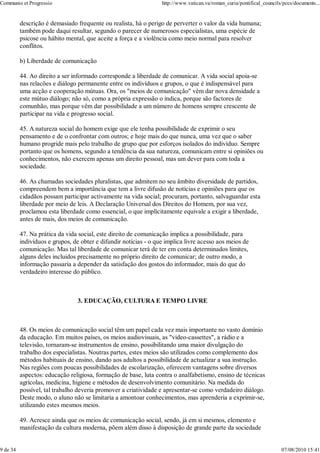 Communio et Progressio                                            http://www.vatican.va/roman_curia/pontifical_councils/pccs/documents...


          descrição é demasiado frequente ou realista, há o perigo de perverter o valor da vida humana;
          também pode daqui resultar, segundo o parecer de numerosos especialistas, uma espécie de
          psicose ou hábito mental, que aceite a força e a violência como meio normal para resolver
          conflitos.

          b) Liberdade de comunicação

          44. Ao direito a ser informado corresponde a liberdade de comunicar. A vida social apoia-se
          nas relacões e diálogo permanente entre os indivíduos e grupos, o que é indispensável para
          uma acção e cooperação mútuas. Ora, os "meios de comunicação" vêm dar nova densidade a
          este mútuo diálogo; não só, como a própria expressão o indica, porque são factores de
          comunhão, mas porque vêm dar possibilidade a um número de homens sempre crescente de
          participar na vida e progresso social.

          45. A natureza social do homem exige que ele tenha possibilidade de exprimir o seu
          pensamento e de o confrontar com outros; e hoje mais do que nunca, uma vez que o saber
          humano progride mais pelo trabalho de grupo que por esforços isolados do indivíduo. Sempre
          portanto que os homens, segundo a tendência da sua natureza, comunicam entre si opiniões ou
          conhecimentos, não exercem apenas um direito pessoal, mas um dever para com toda a
          sociedade.

          46. As chamadas sociedades pluralistas, que admitem no seu âmbito diversidade de partidos,
          compreendem bem a importância que tem a livre difusão de notícias e opiniões para que os
          cidadãos possam participar activamente na vida social; procuram, portanto, salvaguardar esta
          liberdade por meio de leis. A Declaração Universal dos Direitos do Homem, por sua vez,
          proclamou esta liberdade como essencial, o que implìcitamente equivale a exigir a liberdade,
          antes de mais, dos meios de comunicação.

          47. Na prática da vida social, este direito de comunicação implica a possibilidade, para
          indivíduos e grupos, de obter e difundir notícias - o que implica livre acesso aos meios de
          comunicação. Mas tal liberdade de comunicar terá de ter em conta determinados limites,
          alguns deles incluidos precisamente no próprio direito de comunicar; de outro modo, a
          informação passaria a depender da satisfação dos gostos do informador, mais do que do
          verdadeiro interesse do público.



                                 3. EDUCAÇÃO, CULTURA E TEMPO LIVRE



          48. Os meios de comunicação social têm um papel cada vez mais importante no vasto domínio
          da educação. Em muitos países, os meios audiovisuais, as "video-cassettes", a rádio e a
          televisão, tornaram-se instrumentos de ensino, possibilitando uma maior divulgação do
          trabalho dos especialistas. Noutras partes, estes meios são utilizados como complemento dos
          métodos habituais de ensino, dando aos adultos a possibilidade de actualizar a sua instrução.
          Nas regiões com poucas possibilidades de escolarização, oferecem vantagens sobre diversos
          aspectos: educação religiosa, formação de base, luta contra o analfabetismo, ensino de técnicas
          agrícolas, medicina, higiene e métodos de desenvolvimento comunitário. Na medida do
          possível, tal trabalho deveria promover a criatividade e apresentar-se como verdadeiro diálogo.
          Deste modo, o aluno não se limitaria a amontoar conhecimentos, mas aprenderia a exprimir-se,
          utilizando estes mesmos meios.

          49. Acresce ainda que os meios de comunicação social, sendo, já em si mesmos, elemento e
          manifestação da cultura moderna, põem além disso à disposição de grande parte da sociedade


9 de 34                                                                                                                07/08/2010 15:41
 