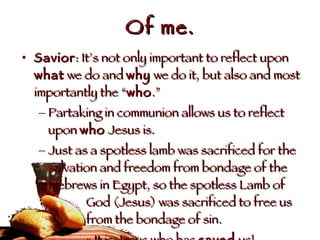 Of me. Savior : It’s not only important to reflect upon  what  we do and  why  we do it, but also and most importantly the “ who .”  Partaking in communion allows us to reflect upon  who  Jesus is. Just as a spotless lamb was sacrificed for the salvation and freedom from bondage of the Hebrews in Egypt, so the spotless Lamb of  God (Jesus) was sacrificed to free us  from the bondage of sin. It is Jesus who has  saved  us! 