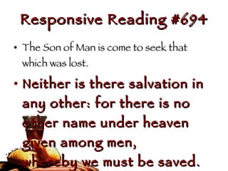 Responsive Reading #694 The Son of Man is come to seek that which was lost. Neither is there salvation in any other: for there is no other name under heaven given among men,  whereby we must be saved. 