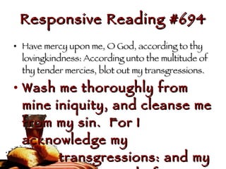 Responsive Reading #694 Have mercy upon me, O God, according to thy lovingkindness: According unto the multitude of thy tender mercies, blot out my transgressions.  Wash me thoroughly from mine iniquity, and cleanse me from my sin.  For I acknowledge my  transgressions: and my sin is  ever before me.  