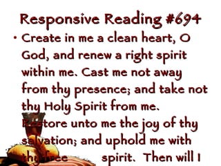Responsive Reading #694 Create in me a clean heart, O God, and renew a right spirit within me. Cast me not away from thy presence; and take not thy Holy Spirit from me.  Restore unto me the joy of thy salvation; and uphold me with thy free  spirit.  Then will I teach  transgressors thy ways; and  sinners shall be converted unto  thee. 