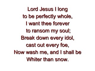 Lord Jesus I long to be perfectly whole, I want thee forever to ransom my soul; Break down every idol, cast out every foe, Now wash me, and I shall be Whiter than snow. 