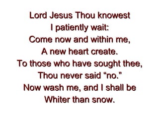 Lord Jesus Thou knowest I patiently wait: Come now and within me, A new heart create. To those who have sought thee, Thou never said “no.” Now wash me, and I shall be Whiter than snow. 