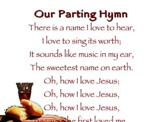 Our Parting Hymn There is a name I love to hear, I love to sing its worth; It sounds like music in my ear, The sweetest name on earth. Oh, how I love Jesus; Oh, how I love Jesus, Oh, how I love Jesus, Because he first loved me.  
