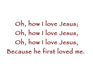 Oh, how I love Jesus; Oh, how I love Jesus, Oh, how I love Jesus, Because he first loved me.  