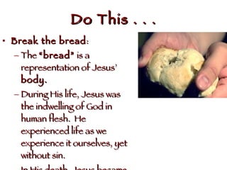 Do This . . . Break the bread : The  “bread”  is a representation of Jesus’  body. During His life, Jesus was the indwelling of God in human flesh.  He experienced life as we experience it ourselves, yet without sin.  In His death, Jesus became the symbol by which we receive salvation . . .  