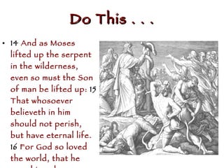 Do This . . . 14  And as Moses lifted up the serpent in the wilderness, even so must the Son of man be lifted up:  15  That whosoever believeth in him should not perish, but have eternal life.  16  For God so loved the world, that he gave his only begotten Son, that whosoever believeth in him should not perish, but have everlasting life.  (John 3:14-16  NKJ) 