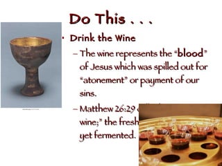 Do This . . . Drink the Wine The wine represents the “ blood ” of Jesus which was spilled out for “atonement” or payment of our sins. Matthew 26:29 calls this “new wine;” the fresh juice that has not yet fermented.  