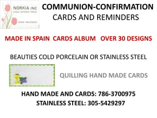 COMMUNION-CONFIRMATION
            CARDS AND REMINDERS

MADE IN SPAIN CARDS ALBUM OVER 30 DESIGNS

 BEAUTIES COLD PORCELAIN OR STAINLESS STEEL

                QUILLING HAND MADE CARDS

    HAND MADE AND CARDS: 786-3700975
       STAINLESS STEEL: 305-5429297
 