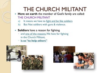 THE CHURCH MILITANT
 Here on earth the member of God’s family are called:
THE CHURCH MILITANT
a) It means we have to fight and be like soldiers
b) But Not soldiers with guns & violence.
 Soldiers have a reason for fighting
◦ and one of the reasons,We have for fighting
in the Church Militant,
◦ is so “to help others”
 