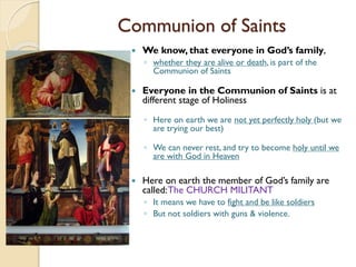 Communion of Saints
 We know, that everyone in God’s family,
◦ whether they are alive or death, is part of the
Communion of Saints
 Everyone in the Communion of Saints is at
different stage of Holiness
◦ Here on earth we are not yet perfectly holy (but we
are trying our best)
◦ We can never rest, and try to become holy until we
are with God in Heaven
 Here on earth the member of God’s family are
called:The CHURCH MILITANT
◦ It means we have to fight and be like soldiers
◦ But not soldiers with guns & violence.
 