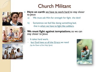 Church Militant
 Here on earth we have to work hard to stay closer
to Jesus
a) We must ask Him for strength for fight the devil
b) Sometimes we feel like doing something bad,
that is when we have to fight like soldiers.
 We must fight against temptations, so we can
stay closer to Jesus
◦ It takes hard work,
◦ but God have us all the Grace we need
(by the Power of the Holy Spirit)
 
