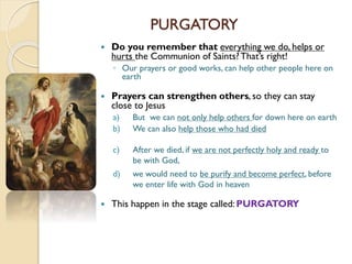 PURGATORY
 Do you remember that everything we do, helps or
hurts the Communion of Saints?That’s right!
◦ Our prayers or good works, can help other people here on
earth
 Prayers can strengthen others, so they can stay
close to Jesus
a) But we can not only help others for down here on earth
b) We can also help those who had died
c) After we died, if we are not perfectly holy and ready to
be with God,
d) we would need to be purify and become perfect, before
we enter life with God in heaven
 This happen in the stage called:PURGATORY
 