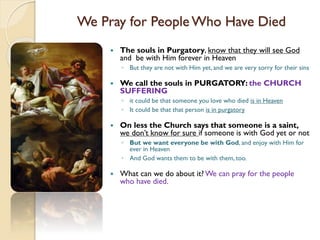 We Pray for People Who Have Died
 The souls in Purgatory, know that they will see God
and be with Him forever in Heaven
◦ But they are not with Him yet, and we are very sorry for their sins
 We call the souls in PURGATORY: the CHURCH
SUFFERING
◦ it could be that someone you love who died is in Heaven
◦ It could be that that person is in purgatory
 On less the Church says that someone is a saint,
we don’t know for sure if someone is with God yet or not
◦ But we want everyone be with God, and enjoy with Him for
ever in Heaven
◦ And God wants them to be with them, too.
 What can we do about it? We can pray for the people
who have died.
 