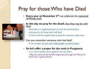 Pray for those Who have Died
 Every year at November 2nd, we celebrate the memorial
ofWhole souls
 In this day we pray for the death, that they may be with
God
◦ And also it is a good practice to visit the commentary
◦ and pray for all those who had died.
◦ In fact, it will be a good idea to pray for someone right now
 Can you remember someone who had died?
◦ In our prayer we can ever help people we don’t know,
 So let’s offer a prayer for the souls in Purgatory;
◦ it is a short prayer but a good on to say often:
“May the souls of the faithful departed, through the Mercy of
God rest in peace,Amen.
 