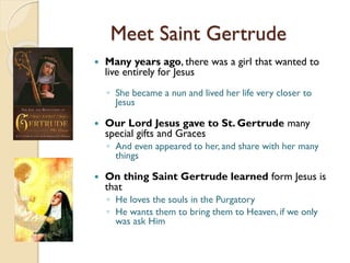 Meet Saint Gertrude
 Many years ago, there was a girl that wanted to
live entirely for Jesus
◦ She became a nun and lived her life very closer to
Jesus
 Our Lord Jesus gave to St. Gertrude many
special gifts and Graces
◦ And even appeared to her, and share with her many
things
 On thing Saint Gertrude learned form Jesus is
that
◦ He loves the souls in the Purgatory
◦ He wants them to bring them to Heaven, if we only
was ask Him
 
