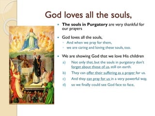 God loves all the souls,
 The souls in Purgatory are very thankful for
our prayers
 God loves all the souls,
◦ And when we pray for them,
◦ we are caring and loving these souls, too.
 We are showing God that we love His children
a) Not only that, but the souls in purgatory don’t
forget about those of us, still on earth.
b) They can offer their suffering as a prayer for us.
c) And they can pray for us in a very powerful way,
d) so we finally could see God face to face,
 