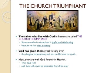 THE CHURCH TRIUMPHANT
 The saints who live with God in heaven are called THE
CHURCHTRIUMPHANT
◦ Someone who is triumphant is joyful and celebrating
◦ because he had wan a victory
 God has given them great victory over
◦ the dangers, temptations, and sins on life here on earth,
 Now, they are with God forever in Heaven.
◦ They love Him
◦ and they will never be separated from Him ever
 