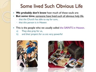 Some lived Such Obvious Life
 We probably don’t know how much of these souls are:
 But some time, someone have lived such of obvious holy life,
◦ that the Church has able to say for sure,
◦ that this person is in Heaven
 This is the people who we usually called the SAINTS in Heaven.
a) They also pray for us,
b) and their prayers for us are very powerful
 