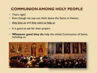 COMMUNION AMONG HOLY PEOPLE
 That’s right!
 Even though we may not think about the Saints in Heaven,
 they love us and they want to help us
 It is good to ask for their prayers
 Whatever good they do, help the whole Communion of Saints,
including us.
 