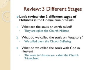 Review: 3 Different Stages
Let’s review the 3 different sages of
Holiness in the Communion of Saints
1. What are the souls on earth called?
◦ They are called the Church Militant
2. What do we called the souls on Purgatory?
◦ We called them the Church Suffering
3. What do we called the souls with God in
Heaven?
◦ The souls in Heaven are called the Church
Triumphant
 