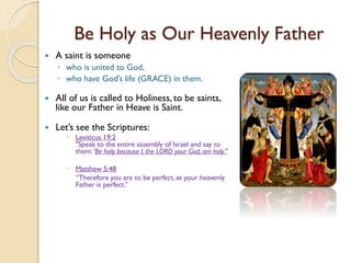 Be Holy as Our Heavenly Father
 A saint is someone
◦ who is united to God,
◦ who have God’s life (GRACE) in them.
 All of us is called to Holiness, to be saints,
like our Father in Heave is Saint.
 Let’s see the Scriptures:
 Leviticus 19:2
"Speak to the entire assembly of Israel and say to
them: 'Be holy because I, the LORD your God, am holy.”
 Matthew 5:48
“Therefore you are to be perfect, as your heavenly
Father is perfect.”
 