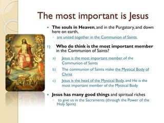 The most important is Jesus
 The souls in Heaven, and in the Purgatory, and down
here on earth,
◦ are united together in the Communion of Saints.
1) Who do think is the most important member
in the Communion of Saints?
a) Jesus is the most important member of the
Communion of Saints
b) The communion of Saints make the Mystical Body of
Christ
c) Jesus is the head of the Mystical Body, and He is the
most important member of the Mystical Body
 Jesus has many good things and spiritual riches
◦ to give us in the Sacraments (through the Power of the
Holy Spirit)
 